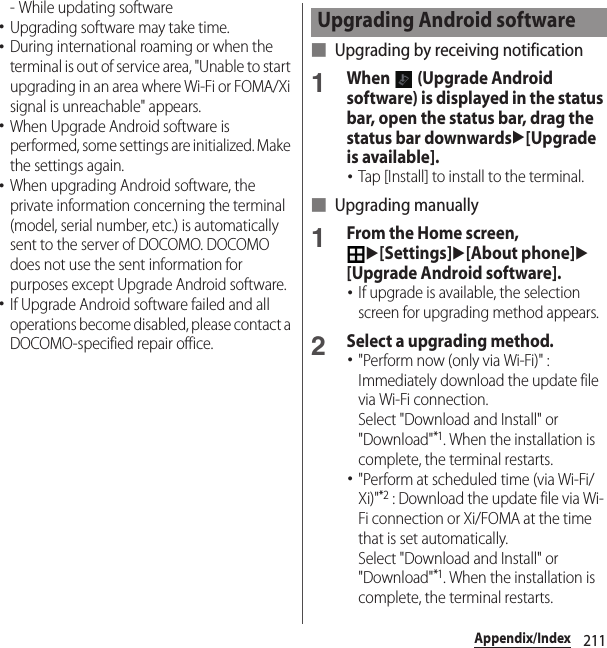 211Appendix/Index- While updating software･Upgrading software may take time.･During international roaming or when the terminal is out of service area, &quot;Unable to start upgrading in an area where Wi-Fi or FOMA/Xi signal is unreachable&quot; appears.･When Upgrade Android software is performed, some settings are initialized. Make the settings again.･When upgrading Android software, the private information concerning the terminal (model, serial number, etc.) is automatically sent to the server of DOCOMO. DOCOMO does not use the sent information for purposes except Upgrade Android software.･If Upgrade Android software failed and all operations become disabled, please contact a DOCOMO-specified repair office.■ Upgrading by receiving notification1When   (Upgrade Android software) is displayed in the status bar, open the status bar, drag the status bar downwardsu[Upgrade is available].･Tap [Install] to install to the terminal.■ Upgrading manually1From the Home screen, u[Settings]u[About phone]u[Upgrade Android software].･If upgrade is available, the selection screen for upgrading method appears.2Select a upgrading method.･&quot;Perform now (only via Wi-Fi)&quot; : Immediately download the update file via Wi-Fi connection.Select &quot;Download and Install&quot; or &quot;Download&quot;*1. When the installation is complete, the terminal restarts.･&quot;Perform at scheduled time (via Wi-Fi/Xi)&quot;*2 : Download the update file via Wi-Fi connection or Xi/FOMA at the time that is set automatically.Select &quot;Download and Install&quot; or &quot;Download&quot;*1. When the installation is complete, the terminal restarts.Upgrading Android software
