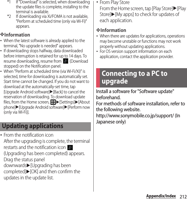 212Appendix/Index*1 If &quot;Download&quot; is selected, when downloading the update files is complete, installing to the terminal is available.*2 If downloading via Xi/FOMA is not available, &quot;Perform at scheduled time (only via Wi-Fi)&quot; appears.❖Information･When the latest software is already applied to the terminal, &quot;No upgrade is needed&quot; appears.･If downloading stops halfway, data downloaded before interruption is retained for up to 14 days. To resume downloading, resume from   (Download stopped) on the Notification panel.･When &quot;Perform at scheduled time (via Wi-Fi/Xi)&quot; is selected, time for downloading is automatically set. Start time cannot be changed. If you do not want to download at the automatically-set time, tap [Upgrade Android software]u[Back] to cancel the reservation of downloading. To download update files, from the Home screen, u[Settings]u[About phone]u[Upgrade Android software]u[Perform now (only via Wi-Fi)].･From the notification iconAfter the upgrading is complete, the terminal restarts and the notification icon   (Upgrading has been completed) appears.Drag the status panel downwardsu[Upgrading has been completed]u[OK] and then confirm the updates in the update list.･From Play StoreFrom the Home screen, tap [Play Store]u[Play Store]u[My apps] to check for updates of each application.❖Information･When there are updates for applications, operations may become unstable or functions may not work properly without updating applications.･For OS version support information on each application, contact the application provider.Install a software for &quot;Software update&quot; beforehand.For methods of software installation, refer to the following website.http://www.sonymobile.co.jp/support/ (In Japanese only)Updating applicationsConnecting to a PC to upgrade