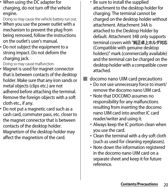 20Contents/Precautions･When using the DC adapter for charging, do not turn off the vehicle engine.Doing so may cause the vehicle battery run out.･When you use the power outlet with a mechanism to prevent the plug from being removed, follow the instructions on the outlet&apos;s user&apos;s manual.･Do not subject the equipment to a strong impact. Do not deform the charging jack.Doing so may cause malfunction.･Magnet is used for magnet connector that is between contacts of the desktop holder. Make sure that any iron sands or metal objects (clips etc.) are not adhered before attaching the terminal. Remove the foreign objects with a soft cloth etc., if any.･Do not put a magnetic card such as a cash card, commuter pass, etc. closer to the magnet connector that is between contacts of the desktop holder. Magnetism of the desktop holder may affect the magnetism of the card.･Be sure to install the supplied attachment to the desktop holder for charging. The terminal cannot be charged on the desktop holder without attachment. Attachment 34A is attached to the Desktop Holder by default. Attachment 34B only supports terminal covers with &quot;純正卓上ホルダ対応 (Compatible with genuine desktop holders)&quot; mark (commercially available) and the terminal can be charged on the desktop holder with a compatible cover attached.■ docomo nano UIM card precautions･Do not use unnecessary force to insert/remove the docomo nano UIM card.･Note that DOCOMO assumes no responsibility for any malfunctions resulting from inserting the docomo nano UIM card into another IC card reader/writer and using it.･Always keep the IC portion clean when you use the card.･Clean the terminal with a dry soft cloth (such as used for cleaning eyeglasses).･Note down the information registered in the docomo nano UIM card on a separate sheet and keep it for future reference.