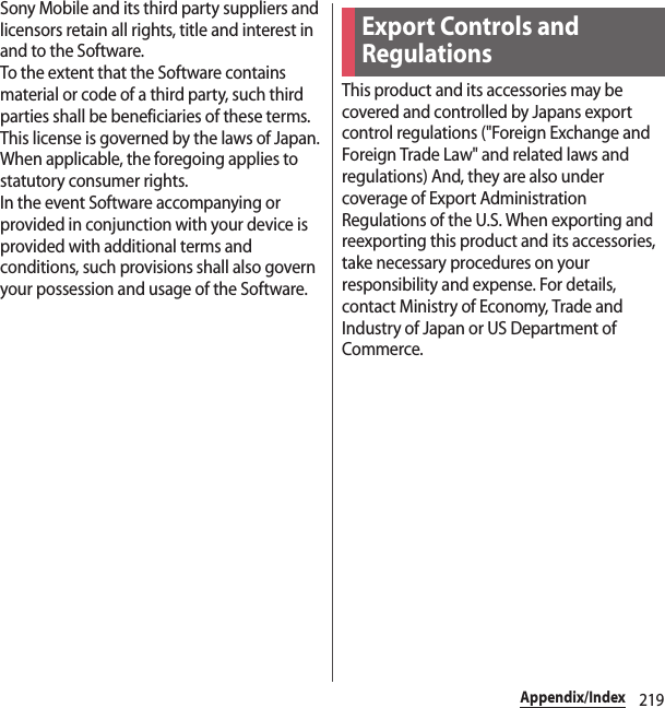 219Appendix/IndexSony Mobile and its third party suppliers and licensors retain all rights, title and interest in and to the Software.To the extent that the Software contains material or code of a third party, such third parties shall be beneficiaries of these terms.This license is governed by the laws of Japan.When applicable, the foregoing applies to statutory consumer rights.In the event Software accompanying or provided in conjunction with your device is provided with additional terms and conditions, such provisions shall also govern your possession and usage of the Software.This product and its accessories may be covered and controlled by Japans export control regulations (&quot;Foreign Exchange and Foreign Trade Law&quot; and related laws and regulations) And, they are also under coverage of Export Administration Regulations of the U.S. When exporting and reexporting this product and its accessories, take necessary procedures on your responsibility and expense. For details, contact Ministry of Economy, Trade and Industry of Japan or US Department of Commerce.Export Controls and Regulations