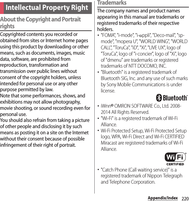 220Appendix/IndexAbout the Copyright and Portrait rightsCopyrighted contents you recorded or obtained from sites or Internet home pages using this product by downloading or other means, such as documents, images, music data, software, are prohibited from reproduction, transformation and transmission over public lines without consent of the copyright holders, unless intended for personal use or any other purpose permitted by law.Note that some performances, shows, and exhibitions may not allow photography, movie shooting, or sound recording even for personal use.You should also refrain from taking a picture of other people and disclosing it by such means as posting it on a site on the Internet without their consent because of possible infringement of their right of portrait.TrademarksThe company names and product names appearing in this manual are trademarks or registered trademarks of their respective holders.･&quot;FOMA&quot;, &quot;i-mode&quot;, &quot;i-Dppli&quot;, &quot;Deco-mail&quot;, &quot;sp-mo de&quot;, &quot;mo p era U&quot;, &quot; WORLD  WI NG&quot;, &quot; WORLD  CALL&quot;, &quot;ToruCa&quot;, &quot;iD&quot;, &quot;Xi&quot;, &quot;LIVE UX&quot;, logo of &quot;ToruCa&quot;, logo of &quot;i-concier&quot;, logo of &quot;Xi&quot;, logo of &quot;dmenu&quot; are trademarks or registered trademarks of NTT DOCOMO, INC.･&quot;Bluetooth&quot; is a registered trademark of Bluetooth SIG, Inc. and any use of such marks by Sony Mobile Communications is under license.･iWnn© OMRON SOFTWARE Co., Ltd. 2008-2014 All Rights Reserved.･&quot;Wi-Fi&quot; is a registered trademark of Wi-Fi Alliance.･Wi-Fi Protected Setup, Wi-Fi Protected Setup logo, WPA, Wi-Fi Direct and Wi-Fi CERTIFIED Miracast are registered trademarks of Wi-Fi Alliance.･&quot;Catch Phone (Call waiting service)&quot; is a registered trademark of Nippon Telegraph and Telephone Corporation.Intellectual Property Right