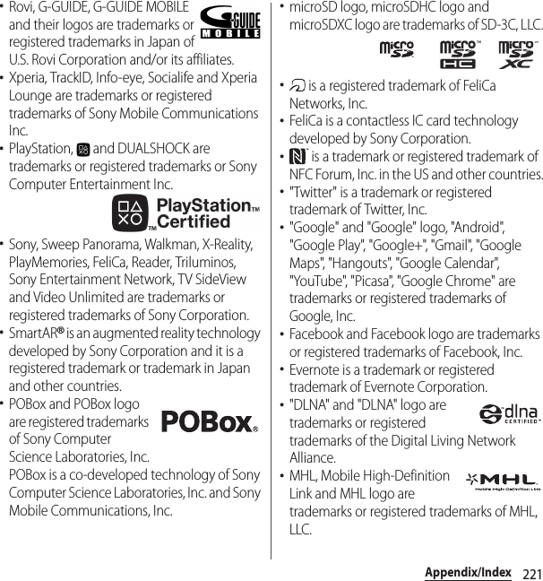 221Appendix/Index･Rovi, G-GUIDE, G-GUIDE MOBILE and their logos are trademarks or registered trademarks in Japan of U.S. Rovi Corporation and/or its affiliates.･Xperia, TrackID, Info-eye, Socialife and Xperia Lounge are trademarks or registered trademarks of Sony Mobile Communications Inc.･PlayStation,   and DUALSHOCK are trademarks or registered trademarks or Sony Computer Entertainment Inc.･Sony, Sweep Panorama, Walkman, X-Reality, PlayMemories, FeliCa, Reader, Triluminos, Sony Entertainment Network, TV SideView and Video Unlimited are trademarks or registered trademarks of Sony Corporation.･SmartAR® is an augmented reality technology developed by Sony Corporation and it is a registered trademark or trademark in Japan and other countries.･POBox and POBox logo are registered trademarks of Sony Computer Science Laboratories, Inc.POBox is a co-developed technology of Sony Computer Science Laboratories, Inc. and Sony Mobile Communications, Inc.･microSD logo, microSDHC logo and microSDXC logo are trademarks of SD-3C, LLC.･ is a registered trademark of FeliCa Networks, Inc.･FeliCa is a contactless IC card technology developed by Sony Corporation.･ is a trademark or registered trademark of NFC Forum, Inc. in the US and other countries.･&quot;Twitter&quot; is a trademark or registered trademark of Twitter, Inc.･&quot;Google&quot; and &quot;Google&quot; logo, &quot;Android&quot;, &quot;Google Play&quot;, &quot;Google+&quot;, &quot;Gmail&quot;, &quot;Google Maps&quot;, &quot;Hangouts&quot;, &quot;Google Calendar&quot;, &quot;YouTube&quot;, &quot;Picasa&quot;, &quot;Google Chrome&quot; are trademarks or registered trademarks of Google, Inc.･Facebook and Facebook logo are trademarks or registered trademarks of Facebook, Inc.･Evernote is a trademark or registered trademark of Evernote Corporation.･&quot;DLNA&quot; and &quot;DLNA&quot; logo are trademarks or registered trademarks of the Digital Living Network Alliance.･MHL, Mobile High-Definition Link and MHL logo are trademarks or registered trademarks of MHL, LLC.