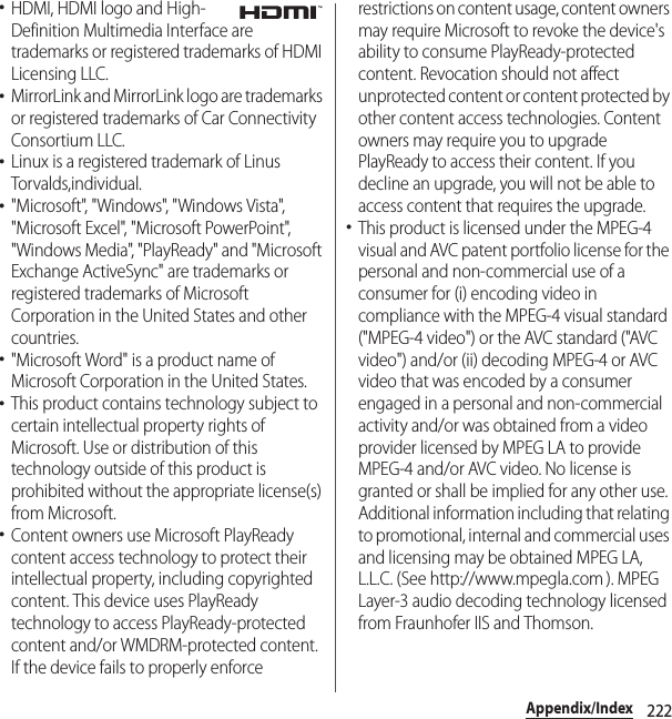 222Appendix/Index･HDMI, HDMI logo and High-Definition Multimedia Interface are trademarks or registered trademarks of HDMI Licensing LLC.･MirrorLink and MirrorLink logo are trademarks or registered trademarks of Car Connectivity Consortium LLC.･Linux is a registered trademark of Linus Torvalds,individual.･&quot;Microsoft&quot;, &quot;Windows&quot;, &quot;Windows Vista&quot;, &quot;Microsoft Excel&quot;, &quot;Microsoft PowerPoint&quot;, &quot;Windows Media&quot;, &quot;PlayReady&quot; and &quot;Microsoft Exchange ActiveSync&quot; are trademarks or registered trademarks of Microsoft Corporation in the United States and other countries.･&quot;Microsoft Word&quot; is a product name of Microsoft Corporation in the United States.･This product contains technology subject to certain intellectual property rights of Microsoft. Use or distribution of this technology outside of this product is prohibited without the appropriate license(s) from Microsoft.･Content owners use Microsoft PlayReady content access technology to protect their intellectual property, including copyrighted content. This device uses PlayReady technology to access PlayReady-protected content and/or WMDRM-protected content. If the device fails to properly enforce restrictions on content usage, content owners may require Microsoft to revoke the device&apos;s ability to consume PlayReady-protected content. Revocation should not affect unprotected content or content protected by other content access technologies. Content owners may require you to upgrade PlayReady to access their content. If you decline an upgrade, you will not be able to access content that requires the upgrade.･This product is licensed under the MPEG-4 visual and AVC patent portfolio license for the personal and non-commercial use of a consumer for (i) encoding video in compliance with the MPEG-4 visual standard (&quot;MPEG-4 video&quot;) or the AVC standard (&quot;AVC video&quot;) and/or (ii) decoding MPEG-4 or AVC video that was encoded by a consumer engaged in a personal and non-commercial activity and/or was obtained from a video provider licensed by MPEG LA to provide MPEG-4 and/or AVC video. No license is granted or shall be implied for any other use. Additional information including that relating to promotional, internal and commercial uses and licensing may be obtained MPEG LA, L.L.C. (See http://www.mpegla.com ). MPEG Layer-3 audio decoding technology licensed from Fraunhofer IIS and Thomson.