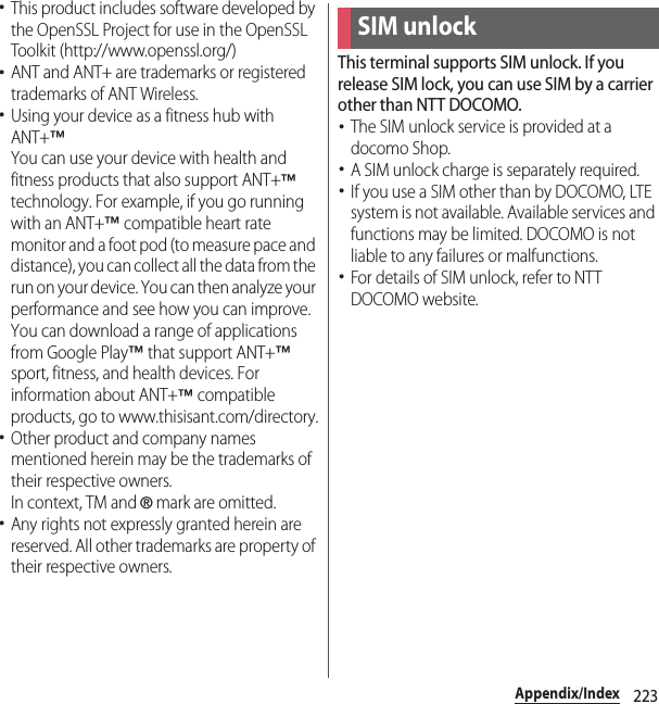 223Appendix/Index･This product includes software developed by the OpenSSL Project for use in the OpenSSL Toolkit (http://www.openssl.org/)･ANT and ANT+ are trademarks or registered trademarks of ANT Wireless.･Using your device as a fitness hub with ANT+™You can use your device with health and fitness products that also support ANT+™ technology. For example, if you go running with an ANT+™ compatible heart rate monitor and a foot pod (to measure pace and distance), you can collect all the data from the run on your device. You can then analyze your performance and see how you can improve.You can download a range of applications from Google Play™ that support ANT+™ sport, fitness, and health devices. For information about ANT+™ compatible products, go to www.thisisant.com/directory.･Other product and company names mentioned herein may be the trademarks of their respective owners.In context, TM and ® mark are omitted.･Any rights not expressly granted herein are reserved. All other trademarks are property of their respective owners.This terminal supports SIM unlock. If you release SIM lock, you can use SIM by a carrier other than NTT DOCOMO.･The SIM unlock service is provided at a docomo Shop.･A SIM unlock charge is separately required.･If you use a SIM other than by DOCOMO, LTE system is not available. Available services and functions may be limited. DOCOMO is not liable to any failures or malfunctions.･For details of SIM unlock, refer to NTT DOCOMO website.SIM unlock