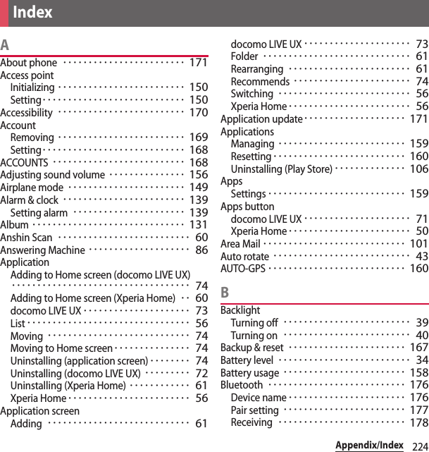 224Appendix/IndexAAbout phone････････････････････････ 171Access pointInitializing･････････････････････････ 150Setting････････････････････････････ 150Accessibility･････････････････････････ 170AccountRemoving･････････････････････････ 169Setting････････････････････････････ 168ACCOUNTS･･････････････････････････ 168Adjusting sound volume･･･････････････ 156Airplane mode･･･････････････････････ 149Alarm &amp; clock････････････････････････ 139Setting alarm･･････････････････････ 139Album･･････････････････････････････ 131Anshin Scan･･････････････････････････ 60Answering Machine････････････････････ 86ApplicationAdding to Home screen (docomo LIVE UX)･･･････････････････････････････････ 74Adding to Home screen (Xperia Home)･･ 60docomo LIVE UX･････････････････････ 73List････････････････････････････････ 56Moving････････････････････････････ 74Moving to Home screen･･･････････････ 74Uninstalling (application screen)････････ 74Uninstalling (docomo LIVE UX)･････････ 72Uninstalling (Xperia Home)････････････ 61Xperia Home････････････････････････ 56Application screenAdding････････････････････････････ 61docomo LIVE UX･････････････････････ 73Folder･････････････････････････････ 61Rearranging････････････････････････ 61Recommends･･･････････････････････ 74Switching･･････････････････････････ 56Xperia Home････････････････････････ 56Application update････････････････････ 171ApplicationsManaging･････････････････････････ 159Resetting･･････････････････････････ 160Uninstalling (Play Store)･･････････････ 106AppsSettings･･･････････････････････････ 159Apps buttondocomo LIVE UX･････････････････････ 71Xperia Home････････････････････････ 50Area Mail････････････････････････････ 101Auto rotate･･･････････････････････････ 43AUTO-GPS･･･････････････････････････ 160BBacklightTurning off･････････････････････････ 39Turning on･････････････････････････ 40Backup &amp; reset･･･････････････････････ 167Battery level･･････････････････････････ 34Battery usage････････････････････････ 158Bluetooth･･･････････････････････････ 176Device name･･･････････････････････ 176Pair setting････････････････････････ 177Receiving･････････････････････････ 178Index