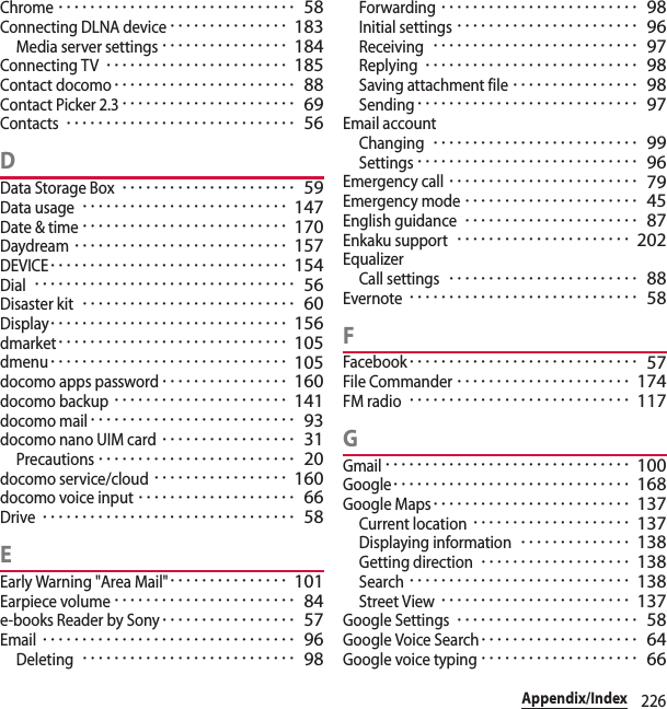 226Appendix/IndexChrome･･････････････････････････････ 58Connecting DLNA device･･･････････････ 183Media server settings････････････････ 184Connecting TV･･･････････････････････ 185Contact docomo･･･････････････････････ 88Contact Picker 2.3･･････････････････････ 69Contacts･････････････････････････････ 56DData Storage Box･･････････････････････ 59Data usage･･････････････････････････ 147Date &amp; time･･････････････････････････ 170Daydream･･･････････････････････････ 157DEVICE･･････････････････････････････ 154Dial･････････････････････････････････ 56Disaster kit･･･････････････････････････ 60Display･･････････････････････････････ 156dmarket･････････････････････････････ 105dmenu･･････････････････････････････ 105docomo apps password････････････････ 160docomo backup･･････････････････････ 141docomo mail･･････････････････････････ 93docomo nano UIM card･････････････････ 31Precautions･････････････････････････ 20docomo service/cloud･････････････････ 160docomo voice input････････････････････ 66Drive････････････････････････････････ 58EEarly Warning &quot;Area Mail&quot;･･･････････････ 101Earpiece volume･･･････････････････････ 84e-books Reader by Sony･････････････････ 57Email････････････････････････････････ 96Deleting･･･････････････････････････ 98Forwarding･････････････････････････ 98Initial settings･･･････････････････････ 96Receiving･･････････････････････････ 97Replying･･･････････････････････････ 98Saving attachment file････････････････ 98Sending････････････････････････････ 97Email accountChanging･･････････････････････････ 99Settings････････････････････････････ 96Emergency call････････････････････････ 79Emergency mode･･････････････････････ 45English guidance･･････････････････････ 87Enkaku support･･････････････････････ 202EqualizerCall settings････････････････････････ 88Evernote･････････････････････････････ 58FFacebook･････････････････････････････ 57File Commander･･････････････････････ 174FM radio････････････････････････････ 117GGmail･･･････････････････････････････ 100Google･･････････････････････････････ 168Google Maps･････････････････････････ 137Current location････････････････････ 137Displaying information･･････････････ 138Getting direction･･･････････････････ 138Search････････････････････････････ 138Street View････････････････････････ 137Google Settings･･･････････････････････ 58Google Voice Search････････････････････ 64Google voice typing････････････････････ 66