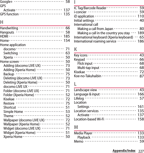 227Appendix/IndexGoogle+･････････････････････････････ 58GPSActivate･･･････････････････････････ 137GPS function･････････････････････････ 135HHandwriting･･････････････････････････ 66Hangouts････････････････････････････ 58HDMI･･･････････････････････････････ 185Home･･･････････････････････････････ 154Home applicationdocomo････････････････････････････ 71Switching･･････････････････････････ 63Xperia･････････････････････････････ 50Home screen･･････････････････････････ 50Adding (docomo LIVE UX)･････････････ 73Adding (Xperia Home)････････････････ 50Backup････････････････････････････ 75Deleting (docomo LIVE UX)････････････ 73Deleting (Xperia Home)･･･････････････ 50docomo LIVE UX･････････････････････ 71Folder (docomo LIVE UX)･･････････････ 71Folder (Xperia Home)･････････････････ 52Kisekae････････････････････････････ 72Restore････････････････････････････ 75Shortcut･･･････････････････････････ 51Simple Home･･･････････････････････ 53Theme･････････････････････････････ 52Wallpaper (docomo LIVE UX)･･･････････ 72Wallpaper (Xperia Home)･･････････････ 52Widget (docomo LIVE UX)･････････････ 71Widget (Xperia Home)････････････････ 51Xperia Home････････････････････････ 50IIC Tag/Barcode Reader･･････････････････ 59i-concier･････････････････････････････ 59iD application････････････････････････ 110Initial settings･････････････････････････ 40International callMaking a call from Japan･･････････････ 80Making a call in the country you stay･･･ 189International keyboard (Xperia keyboard)･･ 65International roaming service･･･････････ 186KKey icons･････････････････････････････ 43Keypad･･････････････････････････････ 66Flick input･･････････････････････････ 68Multi-tap input･･････････････････････ 68Kisekae･･････････････････････････････ 72Koe-no-Takuhaibin･････････････････････ 87LLandscape view･･･････････････････････ 43Language &amp; input･････････････････････ 166Lifelog･･･････････････････････････････ 57LocationSettings･･･････････････････････････ 161Location services･････････････････････ 135Activate･･･････････････････････････ 137Location-based Wi-Fi･･････････････････ 158MMedia Player･････････････････････････ 133Playback･･････････････････････････ 133Memo･･･････････････････････････････ 59