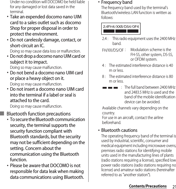 21Contents/PrecautionsUnder no condition will DOCOMO be held liable for any damaged or lost data saved in the terminal.･Take an expended docomo nano UIM card to a sales outlet such as docomo Shop for proper disposal in order to protect the environment.･Do not carelessly damage, contact, or short-circuit an IC.Doing so may cause data loss or malfunction.･Do not drop a docomo nano UIM card or subject it to impact.Doing so may cause malfunction.･Do not bend a docomo nano UIM card or place a heavy object on it.Doing so may cause malfunction.･Do not insert a docomo nano UIM card into the terminal if a label or seal is attached to the card.Doing so may cause malfunction.■ Bluetooth function precautions･To secure the Bluetooth communication security, the terminal supports the security function compliant with Bluetooth standards, but the security may not be sufficient depending on the setting. Concern about the communication using the Bluetooth function.･Please be aware that DOCOMO is not responsible for data leak when making data communications using Bluetooth.･Frequency bandThe frequency band used by the terminal&apos;s Bluetooth/wireless LAN function is written as follows:･Bluetooth cautionsThe operating frequency band of the terminal is used by industrial, scientific, consumer and medical equipment including microwave ovens, premises radio stations for identifying mobile units used in the manufacturing lines of plants (radio stations requiring a license), specified low power radio stations (radio stations requiring no license) and amateur radio stations (hereinafter referred to as &quot;another station&quot;).2.4 :  This radio equipment uses the 2400 MHz band.FH/XX/DS/OF：Modulation scheme is the FH-SS, other system, DS-SS, or OFDM system.4 :  The estimated interference distance is 40 m or less.8 :  The estimated interference distance is 80 m or less. :  The full band between 2400 MHz and 2483.5 MHz is used and the band of the mobile identification device can be avoided.Available channels vary depending on the country.For use in an aircraft, contact the airline beforehand.