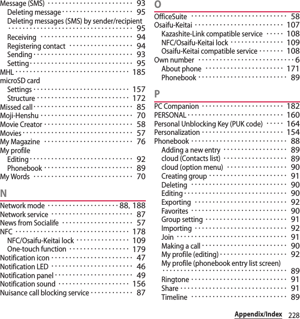 228Appendix/IndexMessage (SMS)････････････････････････ 93Deleting message････････････････････ 95Deleting messages (SMS) by sender/recipient･･･････････････････････････････････ 95Receiving･･････････････････････････ 94Registering contact･･････････････････ 94Sending････････････････････････････ 93Setting･････････････････････････････ 95MHL････････････････････････････････ 185microSD cardSettings･･･････････････････････････ 157Structure･･････････････････････････ 172Missed call････････････････････････････ 85Moji-Henshu･･････････････････････････ 70Movie Creator･････････････････････････ 58Movies･･･････････････････････････････ 57My Magazine･････････････････････････ 76My profileEditing･････････････････････････････ 92Phonebook･････････････････････････ 89My Words････････････････････････････ 70NNetwork mode････････････････････ 88, 188Network service･･･････････････････････ 87News from Socialife････････････････････ 57NFC････････････････････････････････ 178NFC/Osaifu-Keitai lock･･･････････････ 109One-touch function･････････････････ 179Notification icon･･･････････････････････ 47Notification LED･･･････････････････････ 46Notification panel･･････････････････････ 49Notification sound････････････････････ 156Nuisance call blocking service････････････ 87OOfficeSuite･･･････････････････････････ 58Osaifu-Keitai･････････････････････････ 107Kazashite-Link compatible service･････ 108NFC/Osaifu-Keitai lock･･･････････････ 109Osaifu-Keitai compatible service･･･････ 108Own number･･･････････････････････････6About phone･･････････････････････ 171Phonebook･････････････････････････ 89PPC Companion･･･････････････････････ 182PERSONAL･･･････････････････････････ 160Personal Unblocking Key (PUK code)･････ 164Personalization･･･････････････････････ 154Phonebook･･･････････････････････････ 88Adding a new entry･･････････････････ 89cloud (Contacts list)･･････････････････ 89cloud (option menu)･････････････････ 90Creating group･･････････････････････ 91Deleting･･･････････････････････････ 90Editing･････････････････････････････ 90Exporting･･････････････････････････ 92Favorites･･･････････････････････････ 90Group setting･･･････････････････････ 91Importing･･････････････････････････ 92Join･･･････････････････････････････ 91Making a call････････････････････････ 90My profile (editing)･･･････････････････ 92My profile (phonebook entry list screen)･･･････････････････････････････････ 89Ringtone･･･････････････････････････ 91Share･･････････････････････････････ 91Timeline･･･････････････････････････ 89