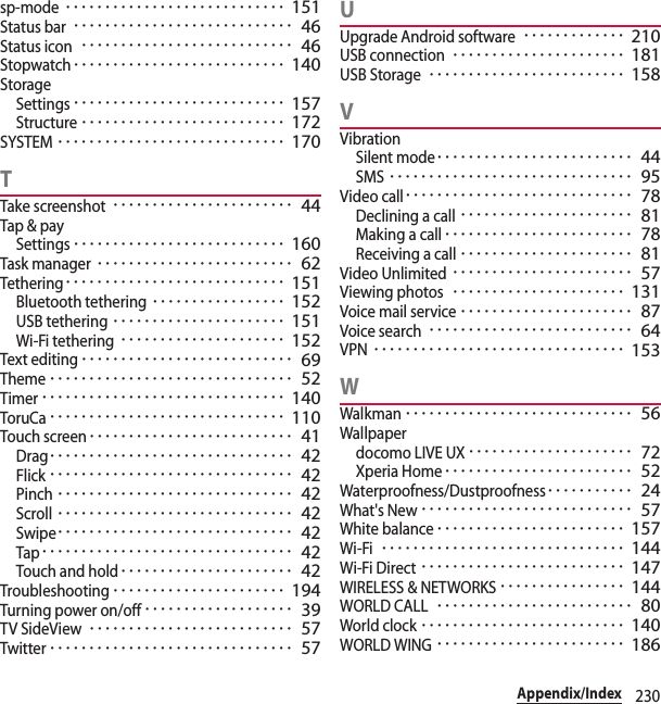 230Appendix/Indexsp-mode････････････････････････････ 151Status bar････････････････････････････ 46Status icon･･･････････････････････････ 46Stopwatch･･･････････････････････････ 140StorageSettings･･･････････････････････････ 157Structure･･････････････････････････ 172SYSTEM･････････････････････････････ 170TTake screenshot･･･････････････････････ 44Tap &amp; paySettings･･･････････････････････････ 160Task manager･････････････････････････ 62Tethering････････････････････････････ 151Bluetooth tethering･････････････････ 152USB tethering･･････････････････････ 151Wi-Fi tethering･････････････････････ 152Text editing･･･････････････････････････ 69Theme･･･････････････････････････････ 52Timer･･･････････････････････････････ 140ToruCa･･････････････････････････････ 110Touch screen･･････････････････････････ 41Drag･･･････････････････････････････ 42Flick･･･････････････････････････････ 42Pinch･･････････････････････････････ 42Scroll･･････････････････････････････ 42Swipe･･････････････････････････････ 42Tap････････････････････････････････ 42Touch and hold･･････････････････････ 42Troubleshooting･･････････････････････ 194Turning power on/off･･･････････････････ 39TV SideView･･････････････････････････ 57Twitter･･･････････････････････････････ 57UUpgrade Android software･････････････ 210USB connection･･････････････････････ 181USB Storage･････････････････････････ 158VVibrationSilent mode･････････････････････････ 44SMS･･･････････････････････････････ 95Video call･････････････････････････････ 78Declining a call･･････････････････････ 81Making a call････････････････････････ 78Receiving a call･･････････････････････ 81Video Unlimited･･･････････････････････ 57Viewing photos･･････････････････････ 131Voice mail service･･････････････････････ 87Voice search･･････････････････････････ 64VPN････････････････････････････････ 153WWalkman･････････････････････････････ 56Wallpaperdocomo LIVE UX･････････････････････ 72Xperia Home････････････････････････ 52Waterproofness/Dustproofness･･･････････ 24What&apos;s New･･･････････････････････････ 57White balance････････････････････････ 157Wi-Fi･･･････････････････････････････ 144Wi-Fi Direct･･････････････････････････ 147WIRELESS &amp; NETWORKS････････････････ 144WORLD CALL･････････････････････････ 80World clock･･････････････････････････ 140WORLD WING････････････････････････ 186