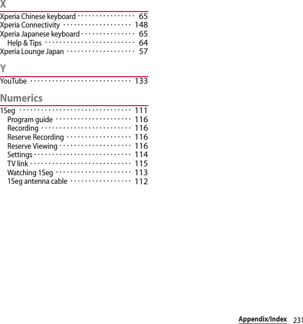 231Appendix/IndexXXperia Chinese keyboard････････････････ 65Xperia Connectivity･･･････････････････ 148Xperia Japanese keyboard･･･････････････ 65Help &amp; Tips･････････････････････････ 64Xperia Lounge Japan･･･････････････････ 57YYouTube････････････････････････････ 133Numerics1Seg･･･････････････････････････････ 111Program guide･････････････････････ 116Recording･････････････････････････ 116Reserve Recording･･････････････････ 116Reserve Viewing････････････････････ 116Settings･･･････････････････････････ 114TV link････････････････････････････ 115Watching 1Seg･････････････････････ 1131Seg antenna cable･････････････････ 112