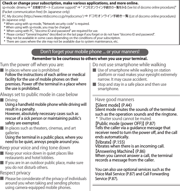 Don&apos;t forget your mobile phone ... or your manners!Remember to be courteous to others when you use your terminal.Turn the power off when you are:■In places where use is prohibitedFollow the instructions of each airline or medical facility for the use of mobile phones on their premises. Power off the terminal in a place where the use is prohibited.Always set to public mode in case below■DrivingUsing a handheld mobile phone while driving will result in a penalty.However, absolutely necessary cases such as rescue of a sick person or maintaining public&apos;s safety are exempted.■In places such as theaters, cinemas, and art galleriesUsing the terminal in a public place, where you need to be quiet, annoys people around you.Keep your voice and ring tone down■Keep your voice down in quiet places like restaurants and hotel lobbies.■If you are in an outdoor public place, make sure you do not disturb others.Respect privacy■Please be considerate of the privacy of individuals around you when taking and sending photos using camera-equipped mobile phones.Do not use smartphone while walking■Use of smartphone while walking on station platform or road makes your eyesight extremely narrow. It may cause accident.■Stop and stay in a safe place and then use smartphone.Have good manners【Silent mode】 (P.44）Silent mode mutes the sounds of the terminal such as the operation sounds and the ringtone.* Shutter sound cannot be muted.【Public mode (power OFF)】 (P.87)Tells the caller via a guidance message that receiver need to turn the power off, and the call ends automatically.【Vibrate】 (P.155)Vibrates when there is an incoming call.【Answering Machine】 (P.86)When you cannot answer a call, the terminal records a message from the caller.You can also use optional services such as the Voice Mail Service (P.87) and Call Forwarding Service (P.87).Check or change your subscription, make various applications, and more online.sp-mode: dmenu ⇒ &quot;お客様サポート(Customer support)&quot; ⇒ &quot;ドコモオンライン手続きの一覧をみる (See list of docomo online procedures)&quot; (Packet communication free) (In Japanese only)PC: My docomo (https://www.nttdocomo.co.jp/mydocomo/ ) ⇒ ドコモオンライン手続き一覧 (List of docomo online procedures)(In Japanese only)* When using with sp-mode, &quot;Network security code&quot; is required.* When using with sp-mode, you may be charged.*  When using with PC, &quot;docomo ID and password&quot; are required for use.* Please contact &quot;General Inquiries&quot; described on the last page if you forget or do not have &quot;docomo ID and password&quot;.*  May not be available in some cases depending on the conditions of your subscription.*  There are cases where the site may not be available due to system maintenance, etc.