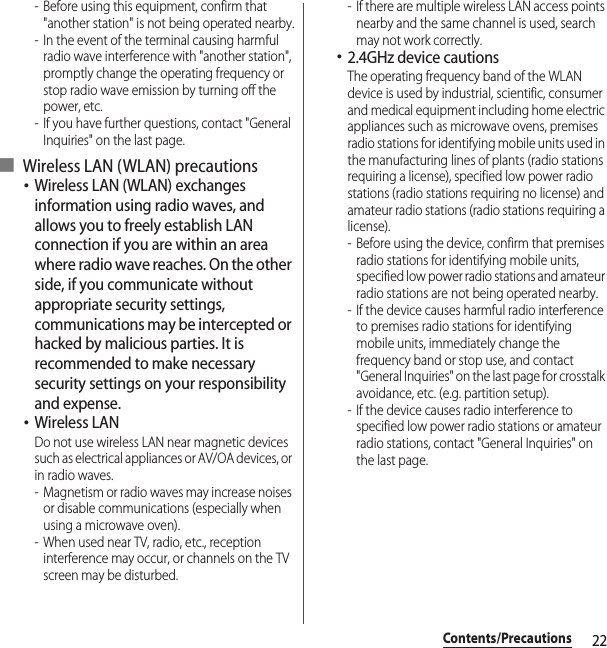 22Contents/Precautions- Before using this equipment, confirm that &quot;another station&quot; is not being operated nearby.- In the event of the terminal causing harmful radio wave interference with &quot;another station&quot;, promptly change the operating frequency or stop radio wave emission by turning off the power, etc.- If you have further questions, contact &quot;General Inquiries&quot; on the last page.■ Wireless LAN (WLAN) precautions･Wireless LAN (WLAN) exchanges information using radio waves, and allows you to freely establish LAN connection if you are within an area where radio wave reaches. On the other side, if you communicate without appropriate security settings, communications may be intercepted or hacked by malicious parties. It is recommended to make necessary security settings on your responsibility and expense.･Wireless LANDo not use wireless LAN near magnetic devices such as electrical appliances or AV/OA devices, or in radio waves.- Magnetism or radio waves may increase noises or disable communications (especially when using a microwave oven).- When used near TV, radio, etc., reception interference may occur, or channels on the TV screen may be disturbed.- If there are multiple wireless LAN access points nearby and the same channel is used, search may not work correctly.･2.4GHz device cautionsThe operating frequency band of the WLAN device is used by industrial, scientific, consumer and medical equipment including home electric appliances such as microwave ovens, premises radio stations for identifying mobile units used in the manufacturing lines of plants (radio stations requiring a license), specified low power radio stations (radio stations requiring no license) and amateur radio stations (radio stations requiring a license).- Before using the device, confirm that premises radio stations for identifying mobile units, specified low power radio stations and amateur radio stations are not being operated nearby.- If the device causes harmful radio interference to premises radio stations for identifying mobile units, immediately change the frequency band or stop use, and contact &quot;General Inquiries&quot; on the last page for crosstalk avoidance, etc. (e.g. partition setup).- If the device causes radio interference to specified low power radio stations or amateur radio stations, contact &quot;General Inquiries&quot; on the last page.