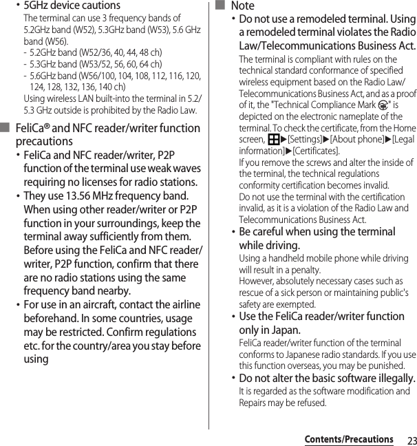 23Contents/Precautions･5GHz device cautionsThe terminal can use 3 frequency bands of 5.2GHz band (W52), 5.3GHz band (W53), 5.6 GHz band (W56).- 5.2GHz band (W52/36, 40, 44, 48 ch)- 5.3GHz band (W53/52, 56, 60, 64 ch)- 5.6GHz band (W56/100, 104, 108, 112, 116, 120, 124, 128, 132, 136, 140 ch)Using wireless LAN built-into the terminal in 5.2/5.3 GHz outside is prohibited by the Radio Law.■ FeliCa® and NFC reader/writer function precautions･FeliCa and NFC reader/writer, P2P function of the terminal use weak waves requiring no licenses for radio stations.･They use 13.56 MHz frequency band. When using other reader/writer or P2P function in your surroundings, keep the terminal away sufficiently from them. Before using the FeliCa and NFC reader/writer, P2P function, confirm that there are no radio stations using the same frequency band nearby.･For use in an aircraft, contact the airline beforehand. In some countries, usage may be restricted. Confirm regulations etc. for the country/area you stay before using■ Note･Do not use a remodeled terminal. Using a remodeled terminal violates the Radio Law/Telecommunications Business Act.The terminal is compliant with rules on the technical standard conformance of specified wireless equipment based on the Radio Law/Telecommunications Business Act, and as a proof of it, the &quot;Technical Compliance Mark  &quot; is depicted on the electronic nameplate of the terminal. To check the certificate, from the Home screen, u[Settings]u[About phone]u[Legal information]u[Certificates].If you remove the screws and alter the inside of the terminal, the technical regulations conformity certification becomes invalid.Do not use the terminal with the certification invalid, as it is a violation of the Radio Law and Telecommunications Business Act.･Be careful when using the terminal while driving.Using a handheld mobile phone while driving will result in a penalty.However, absolutely necessary cases such as rescue of a sick person or maintaining public&apos;s safety are exempted.･Use the FeliCa reader/writer function only in Japan.FeliCa reader/writer function of the terminal conforms to Japanese radio standards. If you use this function overseas, you may be punished.･Do not alter the basic software illegally.It is regarded as the software modification and Repairs may be refused.