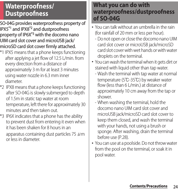 24Contents/PrecautionsSO-04G provides waterproofness property of IPX5*1 and IPX8*2 and dustproofness property of IP6X*3 with the docomo nano UIM card slot cover and microUSB jack/microSD card slot cover firmly attached.*1 IPX5 means that a phone keeps functioning after applying a jet flow of 12.5 L/min. from every direction from a distance of approximately 3 m for at least 3 minutes using water nozzle in 6.3 mm inner diameter.*2 IPX8 means that a phone keeps functioning after SO-04G is slowly submerged to depth of 1.5m in static tap water at room temperature, left there for approximately 30 minutes and then taken out.*3 IP6X indicates that a phone has the ability to prevent dust from entering it even when it has been shaken for 8 hours in an apparatus containing dust particles 75 μm or less in diameter.･You can talk without an umbrella in the rain (for rainfall of 20 mm or less per hour).- Do not open or close the docomo nano UIM card slot cover or microUSB jack/microSD card slot cover with wet hands or with water droplets on the terminal.･You can wash the terminal when it gets dirt or stained with liquid other than tap water.- Wash the terminal with tap water at normal temperature (5℃-35℃) by weaker water flow (less than 6 L/min.) at distance of approximately 10 cm away from the tap or shower.- When washing the terminal, hold the docomo nano UIM card slot cover and microUSB jack/microSD card slot cover to keep them closed, and wash the terminal with your hands, not using a brush or sponge. After washing, drain the terminal before use (P.28).･You can use at a poolside. Do not throw water from the pool on the terminal, or soak it in pool water.Waterproofness/DustproofnessWhat you can do with waterproofness/dustproofness of SO-04G
