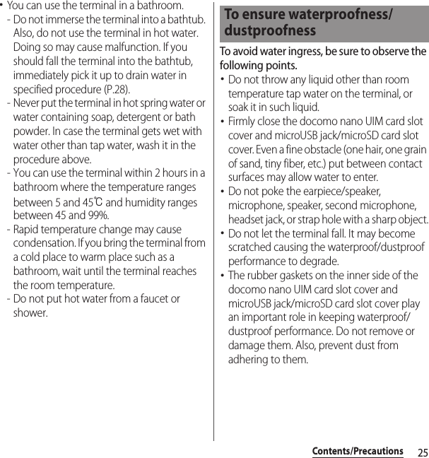 25Contents/Precautions･You can use the terminal in a bathroom.- Do not immerse the terminal into a bathtub. Also, do not use the terminal in hot water. Doing so may cause malfunction. If you should fall the terminal into the bathtub, immediately pick it up to drain water in specified procedure (P.28).- Never put the terminal in hot spring water or water containing soap, detergent or bath powder. In case the terminal gets wet with water other than tap water, wash it in the procedure above.- You can use the terminal within 2 hours in a bathroom where the temperature ranges between 5 and 45℃ and humidity ranges between 45 and 99%.- Rapid temperature change may cause condensation. If you bring the terminal from a cold place to warm place such as a bathroom, wait until the terminal reaches the room temperature.- Do not put hot water from a faucet or shower.To avoid water ingress, be sure to observe the following points.･Do not throw any liquid other than room temperature tap water on the terminal, or soak it in such liquid.･Firmly close the docomo nano UIM card slot cover and microUSB jack/microSD card slot cover. Even a fine obstacle (one hair, one grain of sand, tiny fiber, etc.) put between contact surfaces may allow water to enter.･Do not poke the earpiece/speaker, microphone, speaker, second microphone, headset jack, or strap hole with a sharp object.･Do not let the terminal fall. It may become scratched causing the waterproof/dustproof performance to degrade.･The rubber gaskets on the inner side of the docomo nano UIM card slot cover and microUSB jack/microSD card slot cover play an important role in keeping waterproof/dustproof performance. Do not remove or damage them. Also, prevent dust from adhering to them.To ensure waterproofness/dustproofness