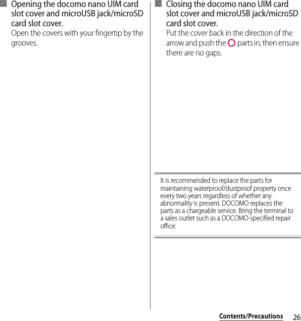 26Contents/Precautions■ Opening the docomo nano UIM card slot cover and microUSB jack/microSD card slot cover.Open the covers with your fingertip by the grooves.■ Closing the docomo nano UIM card slot cover and microUSB jack/microSD card slot cover.Put the cover back in the direction of the arrow and push the   parts in, then ensure there are no gaps.It is recommended to replace the parts for maintaining waterproof/dustproof property once every two years regardless of whether any abnormality is present. DOCOMO replaces the parts as a chargeable service. Bring the terminal to a sales outlet such as a DOCOMO-specified repair office.