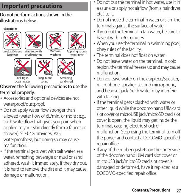 27Contents/PrecautionsDo not perform actions shown in the illustrations below.Observe the following precautions to use the terminal properly.･Accessories and optional devices are not waterproof/dustproof.･Do not apply water flow stronger than allowed (water flow of 6L/min. or more : e.g., such water flow that gives you pain when applied to your skin directly from a faucet or shower). SO-04G provides IPX5 waterproofness, but doing so may cause malfunction.･If the terminal gets wet with salt water, sea water, refreshing beverage or mud or sand adhered, wash it immediately. If they dry out, it is hard to remove the dirt and it may cause damage or malfunction.･Do not put the terminal in hot water, use it in a sauna or apply hot airflow (from a hair dryer etc.) to it.･Do not move the terminal in water or slam the terminal against the surface of water.･If you put the terminal in tap water, be sure to have it within 30 minutes.･When you use the terminal in swimming pool, obey rules of the facility.･The terminal does not float on water.･Do not leave water on the terminal. In cold region, the terminal freezes up and may cause malfunction.･Do not leave water on the earpiece/speaker, microphone, speaker, second microphone, and headset jack. Such water may interfere with talking.･If the terminal gets splashed with water or other liquid while the docomo nano UIM card slot cover or microUSB jack/microSD card slot cover is open, the liquid may get inside the terminal, causing electric shock or malfunction. Stop using the terminal, turn off the power and contact a DOCOMO-specified repair office.･If any of the rubber gaskets on the inner side of the docomo nano UIM card slot cover or microUSB jack/microSD card slot cover is damaged or deformed, have it replaced at a DOCOMO-specified repair office.Important precautions&lt;Example&gt;Washing with brush/spongeUsing Soap/Detergent/Bath powderMachine-washingApplying strong water owSoaking in ocean waterUsing in hot springAttaching sand/mud