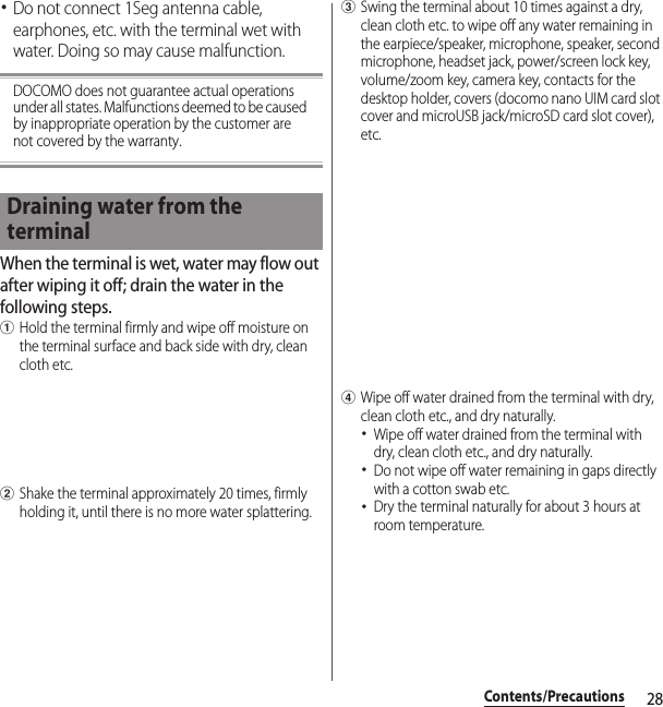 28Contents/Precautions･Do not connect 1Seg antenna cable, earphones, etc. with the terminal wet with water. Doing so may cause malfunction.DOCOMO does not guarantee actual operations under all states. Malfunctions deemed to be caused by inappropriate operation by the customer are not covered by the warranty.When the terminal is wet, water may flow out after wiping it off; drain the water in the following steps.aHold the terminal firmly and wipe off moisture on the terminal surface and back side with dry, clean cloth etc.bShake the terminal approximately 20 times, firmly holding it, until there is no more water splattering.cSwing the terminal about 10 times against a dry, clean cloth etc. to wipe off any water remaining in the earpiece/speaker, microphone, speaker, second microphone, headset jack, power/screen lock key, volume/zoom key, camera key, contacts for the desktop holder, covers (docomo nano UIM card slot cover and microUSB jack/microSD card slot cover), etc.dWipe off water drained from the terminal with dry, clean cloth etc., and dry naturally.･Wipe off water drained from the terminal with dry, clean cloth etc., and dry naturally.･Do not wipe off water remaining in gaps directly with a cotton swab etc.･Dry the terminal naturally for about 3 hours at room temperature.Draining water from the terminal