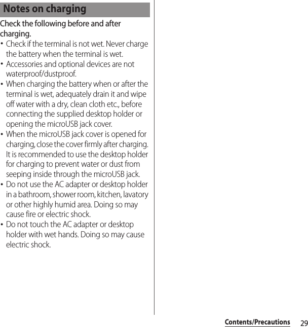 29Contents/PrecautionsCheck the following before and after charging.･Check if the terminal is not wet. Never charge the battery when the terminal is wet.･Accessories and optional devices are not waterproof/dustproof.･When charging the battery when or after the terminal is wet, adequately drain it and wipe off water with a dry, clean cloth etc., before connecting the supplied desktop holder or opening the microUSB jack cover.･When the microUSB jack cover is opened for charging, close the cover firmly after charging. It is recommended to use the desktop holder for charging to prevent water or dust from seeping inside through the microUSB jack.･Do not use the AC adapter or desktop holder in a bathroom, shower room, kitchen, lavatory or other highly humid area. Doing so may cause fire or electric shock.･Do not touch the AC adapter or desktop holder with wet hands. Doing so may cause electric shock.Notes on charging