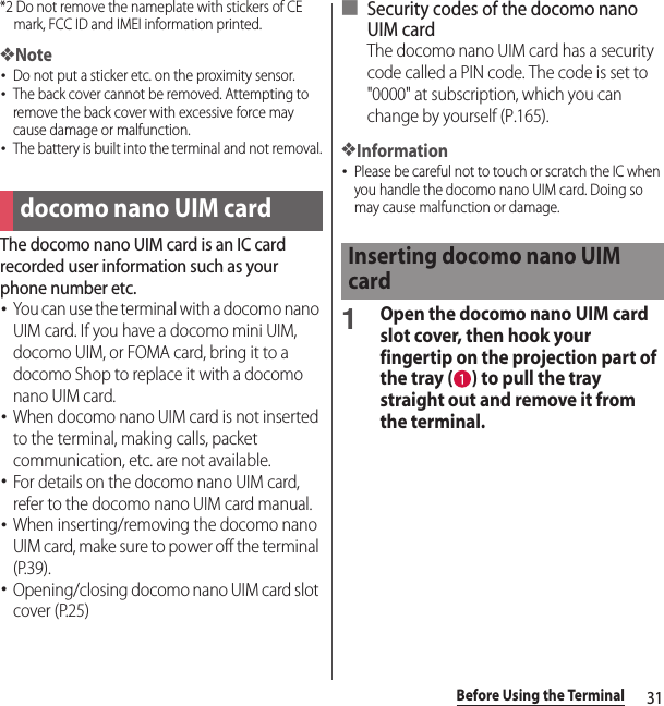 31Before Using the Terminal*2 Do not remove the nameplate with stickers of CE mark, FCC ID and IMEI information printed.❖Note･Do not put a sticker etc. on the proximity sensor.･The back cover cannot be removed. Attempting to remove the back cover with excessive force may cause damage or malfunction.･The battery is built into the terminal and not removal.The docomo nano UIM card is an IC card recorded user information such as your phone number etc.･You can use the terminal with a docomo nano UIM card. If you have a docomo mini UIM, docomo UIM, or FOMA card, bring it to a docomo Shop to replace it with a docomo nano UIM card.･When docomo nano UIM card is not inserted to the terminal, making calls, packet communication, etc. are not available.･For details on the docomo nano UIM card, refer to the docomo nano UIM card manual.･When inserting/removing the docomo nano UIM card, make sure to power off the terminal (P.39).･Opening/closing docomo nano UIM card slot cover (P.25)■ Security codes of the docomo nano UIM cardThe docomo nano UIM card has a security code called a PIN code. The code is set to &quot;0000&quot; at subscription, which you can change by yourself (P.165).❖Information･Please be careful not to touch or scratch the IC when you handle the docomo nano UIM card. Doing so may cause malfunction or damage.1Open the docomo nano UIM card slot cover, then hook your fingertip on the projection part of the tray ( ) to pull the tray straight out and remove it from the terminal.docomo nano UIM cardInserting docomo nano UIM card