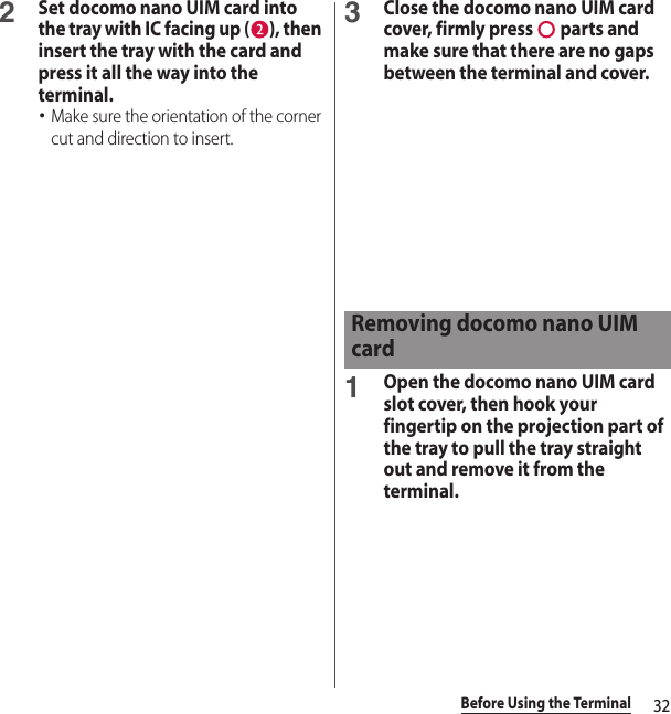 32Before Using the Terminal2Set docomo nano UIM card into the tray with IC facing up ( ), then insert the tray with the card and press it all the way into the terminal.･Make sure the orientation of the corner cut and direction to insert.3Close the docomo nano UIM card cover, firmly press   parts and make sure that there are no gaps between the terminal and cover.1Open the docomo nano UIM card slot cover, then hook your fingertip on the projection part of the tray to pull the tray straight out and remove it from the terminal.Removing docomo nano UIM card