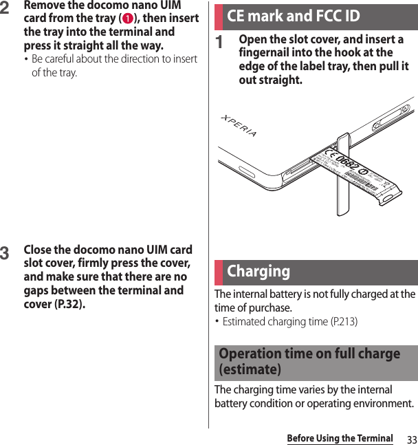 33Before Using the Terminal2Remove the docomo nano UIM card from the tray ( ), then insert the tray into the terminal and press it straight all the way.･Be careful about the direction to insert of the tray.3Close the docomo nano UIM card slot cover, firmly press the cover, and make sure that there are no gaps between the terminal and cover (P.32).1Open the slot cover, and insert a fingernail into the hook at the edge of the label tray, then pull it out straight.The internal battery is not fully charged at the time of purchase.･Estimated charging time (P.213)The charging time varies by the internal battery condition or operating environment.CE mark and FCC IDChargingOperation time on full charge (estimate)