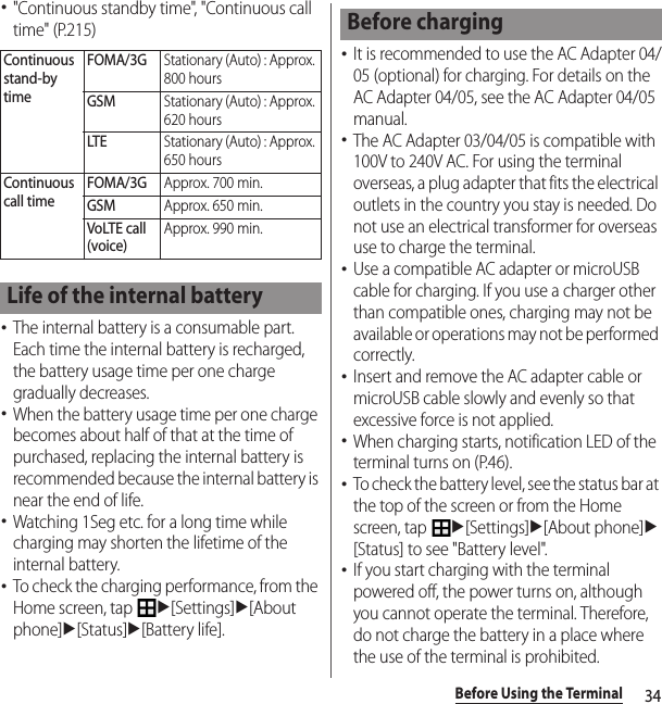 34Before Using the Terminal･&quot;Continuous standby time&quot;, &quot;Continuous call time&quot; (P.215)･The internal battery is a consumable part. Each time the internal battery is recharged, the battery usage time per one charge gradually decreases.･When the battery usage time per one charge becomes about half of that at the time of purchased, replacing the internal battery is recommended because the internal battery is near the end of life.･Watching 1Seg etc. for a long time while charging may shorten the lifetime of the internal battery.･To check the charging performance, from the Home screen, tap u[Settings]u[About phone]u[Status]u[Battery life].･It is recommended to use the AC Adapter 04/05 (optional) for charging. For details on the AC Adapter 04/05, see the AC Adapter 04/05 manual.･The AC Adapter 03/04/05 is compatible with 100V to 240V AC. For using the terminal overseas, a plug adapter that fits the electrical outlets in the country you stay is needed. Do not use an electrical transformer for overseas use to charge the terminal.･Use a compatible AC adapter or microUSB cable for charging. If you use a charger other than compatible ones, charging may not be available or operations may not be performed correctly.･Insert and remove the AC adapter cable or microUSB cable slowly and evenly so that excessive force is not applied.･When charging starts, notification LED of the terminal turns on (P.46).･To check the battery level, see the status bar at the top of the screen or from the Home screen, tap u[Settings]u[About phone]u[Status] to see &quot;Battery level&quot;.･If you start charging with the terminal powered off, the power turns on, although you cannot operate the terminal. Therefore, do not charge the battery in a place where the use of the terminal is prohibited.Continuous stand-by timeFOMA/3GStationary (Auto) : Approx. 800 hoursGSMStationary (Auto) : Approx. 620 hoursLTEStationary (Auto) : Approx. 650 hoursContinuous call timeFOMA/3GApprox. 700 min.GSMApprox. 650 min.VoLTE call (voice)Approx. 990 min.Life of the internal batteryBefore charging