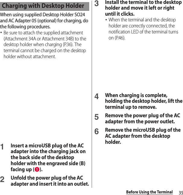 35Before Using the TerminalWhen using supplied Desktop Holder SO24 and AC Adapter 05 (optional) for charging, do the following procedures.･Be sure to attach the supplied attachment (Attachment 34A or Attachment 34B) to the desktop holder when charging (P.36). The terminal cannot be charged on the desktop holder without attachment.1Insert a microUSB plug of the AC adapter into the charging jack on the back side of the desktop holder with the engraved side (B) facing up ( ).2Unfold the power plug of the AC adapter and insert it into an outlet.3Install the terminal to the desktop holder and move it left or right until it clicks.･When the terminal and the desktop holder are correctly connected, the notification LED of the terminal turns on (P.46).4When charging is complete, holding the desktop holder, lift the terminal up to remove. 5Remove the power plug of the AC adapter from the power outlet.6Remove the microUSB plug of the AC adapter from the desktop holder.Charging with Desktop Holder