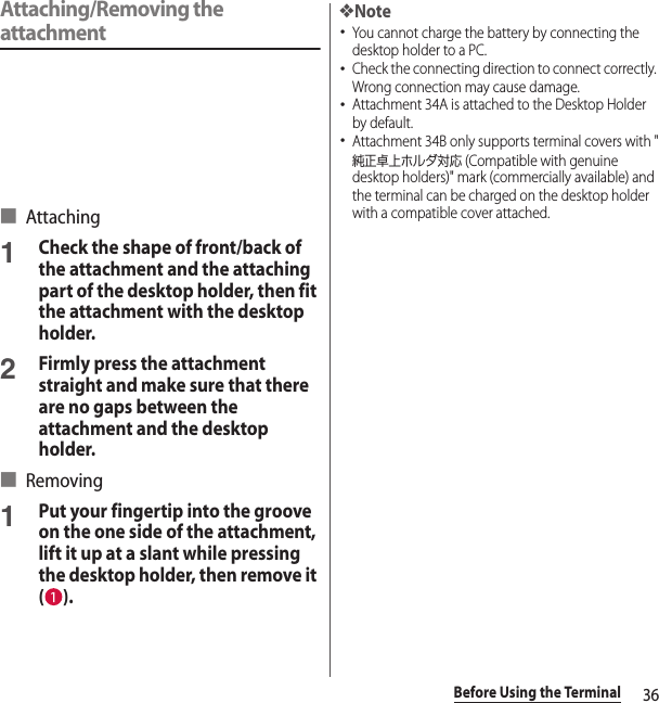 36Before Using the TerminalAttaching/Removing the attachment■ Attaching1Check the shape of front/back of the attachment and the attaching part of the desktop holder, then fit the attachment with the desktop holder.2Firmly press the attachment straight and make sure that there are no gaps between the attachment and the desktop holder.■ Removing1Put your fingertip into the groove on the one side of the attachment, lift it up at a slant while pressing the desktop holder, then remove it ().❖Note･You cannot charge the battery by connecting the desktop holder to a PC.･Check the connecting direction to connect correctly. Wrong connection may cause damage.･Attachment 34A is attached to the Desktop Holder by default.･Attachment 34B only supports terminal covers with &quot;純正卓上ホルダ対応 (Compatible with genuine desktop holders)&quot; mark (commercially available) and the terminal can be charged on the desktop holder with a compatible cover attached.