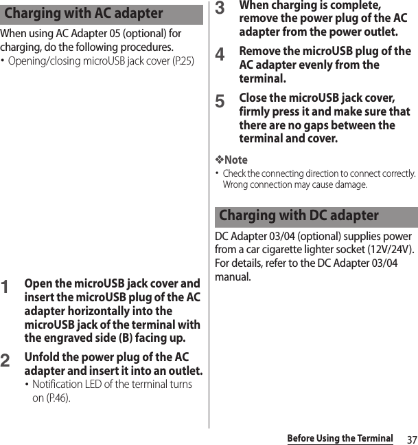 37Before Using the TerminalWhen using AC Adapter 05 (optional) for charging, do the following procedures.･Opening/closing microUSB jack cover (P.25)1Open the microUSB jack cover and insert the microUSB plug of the AC adapter horizontally into the microUSB jack of the terminal with the engraved side (B) facing up.2Unfold the power plug of the AC adapter and insert it into an outlet.･Notification LED of the terminal turns on (P.46).3When charging is complete, remove the power plug of the AC adapter from the power outlet.4Remove the microUSB plug of the AC adapter evenly from the terminal.5Close the microUSB jack cover, firmly press it and make sure that there are no gaps between the terminal and cover.❖Note･Check the connecting direction to connect correctly. Wrong connection may cause damage.DC Adapter 03/04 (optional) supplies power from a car cigarette lighter socket (12V/24V). For details, refer to the DC Adapter 03/04 manual.Charging with AC adapterCharging with DC adapter