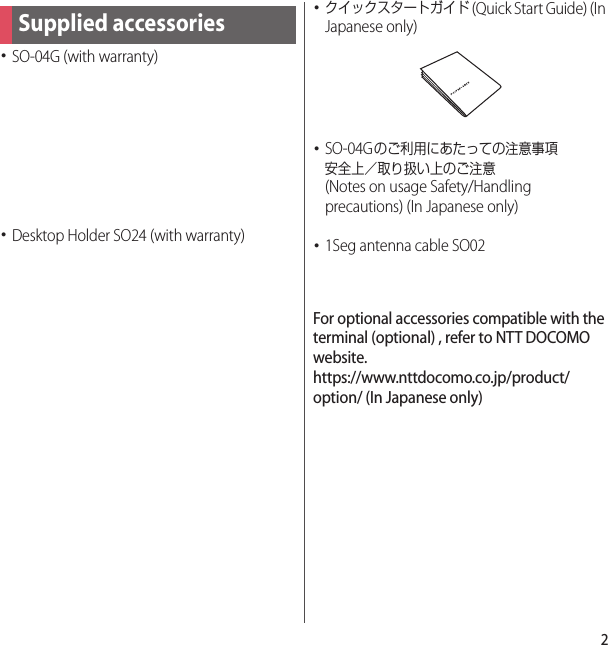 2･SO-04G (with warranty)･Desktop Holder SO24 (with warranty)･クイックスタートガイド (Quick Start Guide) (In Japanese only)･SO-04Gのご利用にあたっての注意事項安全上／取り扱い上のご注意 (Notes on usage Safety/Handling precautions) (In Japanese only)･1Seg antenna cable SO02For optional accessories compatible with the terminal (optional) , refer to NTT DOCOMO website.https://www.nttdocomo.co.jp/product/option/ (In Japanese only)Supplied accessories