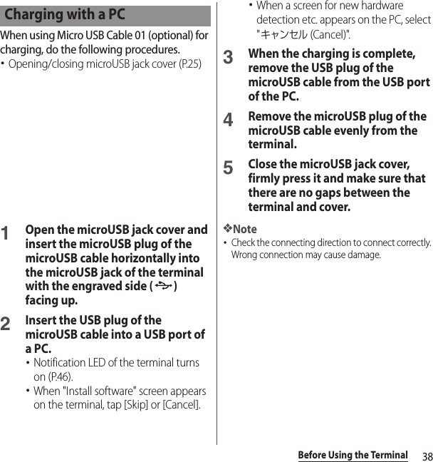 38Before Using the TerminalWhen using Micro USB Cable 01 (optional) for charging, do the following procedures.･Opening/closing microUSB jack cover (P.25)1Open the microUSB jack cover and insert the microUSB plug of the microUSB cable horizontally into the microUSB jack of the terminal with the engraved side ( ) facing up.2Insert the USB plug of the microUSB cable into a USB port of a PC.･Notification LED of the terminal turns on (P.46).･When &quot;Install software&quot; screen appears on the terminal, tap [Skip] or [Cancel].･When a screen for new hardware detection etc. appears on the PC, select &quot;キャンセル (Cancel)&quot;.3When the charging is complete, remove the USB plug of the microUSB cable from the USB port of the PC.4Remove the microUSB plug of the microUSB cable evenly from the terminal.5Close the microUSB jack cover, firmly press it and make sure that there are no gaps between the terminal and cover.❖Note･Check the connecting direction to connect correctly. Wrong connection may cause damage.Charging with a PC