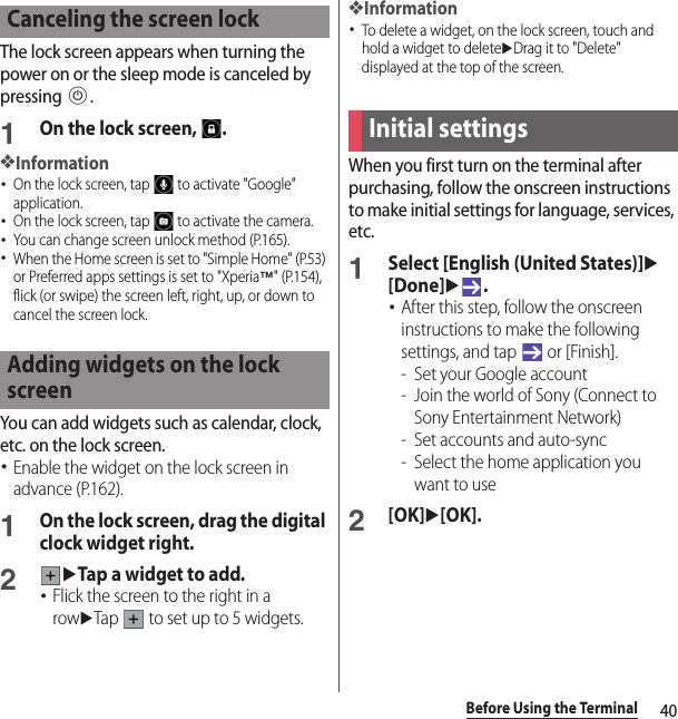 40Before Using the TerminalThe lock screen appears when turning the power on or the sleep mode is canceled by pressing P.1On the lock screen,  .❖Information･On the lock screen, tap   to activate &quot;Google&quot; application.･On the lock screen, tap   to activate the camera.･You can change screen unlock method (P.165).･When the Home screen is set to &quot;Simple Home&quot; (P.53) or Preferred apps settings is set to &quot;Xperia™&quot; (P.154), flick (or swipe) the screen left, right, up, or down to cancel the screen lock.You can add widgets such as calendar, clock, etc. on the lock screen.･Enable the widget on the lock screen in advance (P.162).1On the lock screen, drag the digital clock widget right.2uTap a widget to add.･Flick the screen to the right in a rowuTap   to set up to 5 widgets.❖Information･To delete a widget, on the lock screen, touch and hold a widget to deleteuDrag it to &quot;Delete&quot; displayed at the top of the screen.When you first turn on the terminal after purchasing, follow the onscreen instructions to make initial settings for language, services, etc.1Select [English (United States)]u[Done]u.･After this step, follow the onscreen instructions to make the following settings, and tap   or [Finish].- Set your Google account- Join the world of Sony (Connect to Sony Entertainment Network)- Set accounts and auto-sync- Select the home application you want to use2[OK]u[OK].Canceling the screen lockAdding widgets on the lock screenInitial settings