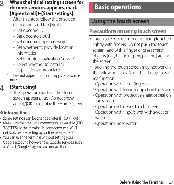 41Before Using the Terminal3When the initial settings screen for docomo services appears, mark [Agree to all]u[Start settings].･After this step, follow the onscreen instructions and tap [Next].- Set docomo ID- Set docomo cloud- Set docomo apps password- Set whether to provide location information- Set Remote Initialization Service*- Select whether to install all applications now or later* It does not appear if docomo apps password is not set.4[Start using].･The operation guide of the Home screen appears. Tap [Do not show again]/[OK] to display the Home screen.❖Information･Some settings can be changed later (P.160, P.166).･Make sure that the data connection is available (LTE/3G/GPRS) or the terminal is connected to a Wi-Fi network before setting up online services (P.46).･You can use the terminal without setting your Google account, however the Google services such as Gmail, Google Play, etc. are not available.Precautions on using touch screen･Touch screen is designed for being touched lightly with fingers. Do not push the touch screen hard with a finger or press sharp objects (nail, ballpoint pen, pin, etc.) against the screen.･Touching the touch screen may not work in the following cases. Note that it may cause malfunction.- Operation with tip of fingernail- Operation with foreign object on the screen- Operation with protective sheet or seal on the screen- Operation on the wet touch screen- Operation with fingers wet with sweat or water- Operation under waterBasic operationsUsing the touch screen