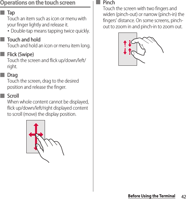 42Before Using the TerminalOperations on the touch screen■ TapTouch an item such as icon or menu with your finger lightly and release it.･Double-tap means tapping twice quickly.■ Touch and holdTouch and hold an icon or menu item long.■ Flick (Swipe)Touch the screen and flick up/down/left/right.■ DragTouch the screen, drag to the desired position and release the finger.■ ScrollWhen whole content cannot be displayed, flick up/down/left/right displayed content to scroll (move) the display position.■ PinchTouch the screen with two fingers and widen (pinch-out) or narrow (pinch-in) the fingers&apos; distance. On some screens, pinch-out to zoom in and pinch-in to zoom out.