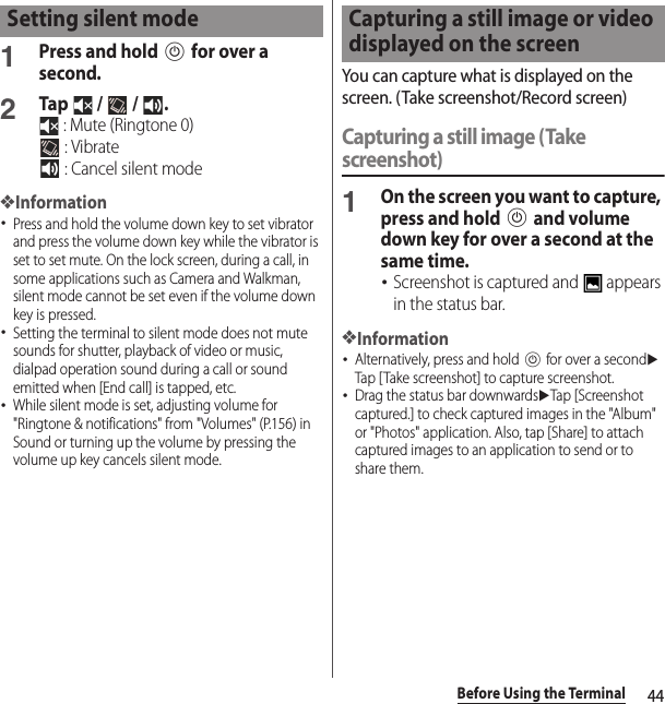 44Before Using the Terminal1Press and hold P for over a second.2Tap   /   /  . : Mute (Ringtone 0) : Vibrate : Cancel silent mode❖Information･Press and hold the volume down key to set vibrator and press the volume down key while the vibrator is set to set mute. On the lock screen, during a call, in some applications such as Camera and Walkman, silent mode cannot be set even if the volume down key is pressed.･Setting the terminal to silent mode does not mute sounds for shutter, playback of video or music, dialpad operation sound during a call or sound emitted when [End call] is tapped, etc.･While silent mode is set, adjusting volume for &quot;Ringtone &amp; notifications&quot; from &quot;Volumes&quot; (P.156) in Sound or turning up the volume by pressing the volume up key cancels silent mode.You can capture what is displayed on the screen. (Take screenshot/Record screen)Capturing a still image (Take screenshot)1On the screen you want to capture, press and hold P and volume down key for over a second at the same time.･Screenshot is captured and   appears in the status bar.❖Information･Alternatively, press and hold P for over a seconduTap [Take screenshot] to capture screenshot.･Drag the status bar downwardsuTap [Screenshot captured.] to check captured images in the &quot;Album&quot; or &quot;Photos&quot; application. Also, tap [Share] to attach captured images to an application to send or to share them.Setting silent mode Capturing a still image or video displayed on the screen