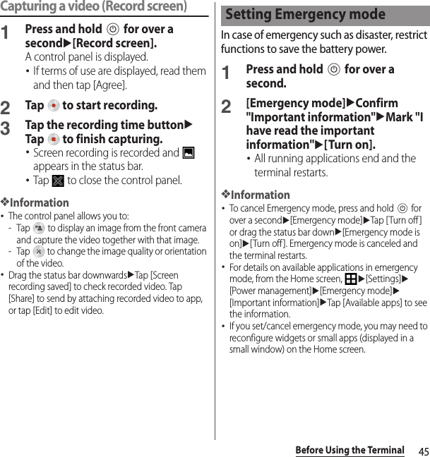 45Before Using the TerminalCapturing a video (Record screen)1Press and hold P for over a secondu[Record screen].A control panel is displayed.･If terms of use are displayed, read them and then tap [Agree].2Tap   to start recording.3Tap the recording time buttonuTap   to finish capturing.･Screen recording is recorded and   appears in the status bar.･Tap   to close the control panel.❖Information･The control panel allows you to:- Tap   to display an image from the front camera and capture the video together with that image.- Tap   to change the image quality or orientation of the video.･Drag the status bar downwardsuTap [Screen recording saved] to check recorded video. Tap [Share] to send by attaching recorded video to app, or tap [Edit] to edit video.In case of emergency such as disaster, restrict functions to save the battery power.1Press and hold P for over a second.2[Emergency mode]uConfirm &quot;Important information&quot;uMark &quot;I have read the important information&quot;u[Turn on].･All running applications end and the terminal restarts.❖Information･To cancel Emergency mode, press and hold P for over a secondu[Emergency mode]uTap [ Turn off ] or drag the status bar downu[Emergency mode is on]u[Turn off ]. Emergency mode is canceled and the terminal restarts.･For details on available applications in emergency mode, from the Home screen, u[Settings]u[Power management]u[Emergency mode]u[Important information]uTap [Available apps] to see the information.･If you set/cancel emergency mode, you may need to reconfigure widgets or small apps (displayed in a small window) on the Home screen.Setting Emergency mode