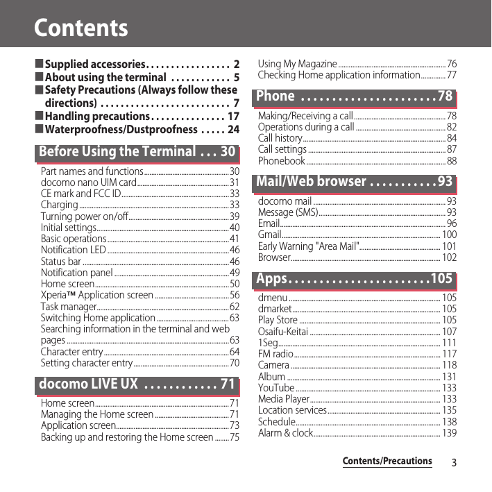 Contents/Precautions3Contents■Supplied accessories. . . . . . . . . . . . . . . . .  2■About using the terminal  . . . . . . . . . . . .  5■Safety Precautions (Always follow these directions) . . . . . . . . . . . . . . . . . . . . . . . . . .  7■Handling precautions. . . . . . . . . . . . . . .  17■Waterproofness/Dustproofness  . . . . .  24Before Using the Terminal  . . . 30Part names and functions................................................30docomo nano UIM card....................................................31CE mark and FCC ID.............................................................33Charging.....................................................................................33Turning power on/off.........................................................39Initial settings...........................................................................40Basic operations.....................................................................41Notification LED .....................................................................46Status bar ...................................................................................46Notification panel .................................................................49Home screen............................................................................50Xperia™ Application screen ..........................................56Task manager...........................................................................62Switching Home application.........................................63Searching information in the terminal and web pages ............................................................................................63Character entry.......................................................................64Setting character entry ......................................................70docomo LIVE UX  . . . . . . . . . . . . 71Home screen............................................................................71Managing the Home screen ..........................................71Application screen................................................................73Backing up and restoring the Home screen ........75Using My Magazine ............................................................. 76Checking Home application information.............. 77Phone  . . . . . . . . . . . . . . . . . . . . . . 78Making/Receiving a call.................................................... 78Operations during a call ................................................... 82Call history................................................................................. 84Call settings .............................................................................. 87Phonebook ............................................................................... 88Mail/Web browser . . . . . . . . . . . 93docomo mail ........................................................................... 93Message (SMS)........................................................................ 93Email.............................................................................................. 96Gmail.......................................................................................... 100Early Warning &quot;Area Mail&quot;.............................................. 101Browser..................................................................................... 102Apps. . . . . . . . . . . . . . . . . . . . . . .105dmenu ...................................................................................... 105dmarket.................................................................................... 105Play Store ................................................................................ 105Osaifu-Keitai .......................................................................... 1071Seg............................................................................................ 111FM radio................................................................................... 117Camera ..................................................................................... 118Album ....................................................................................... 131YouTube .................................................................................. 133Media Player.......................................................................... 133Location services................................................................ 135Schedule.................................................................................. 138Alarm &amp; clock........................................................................ 139