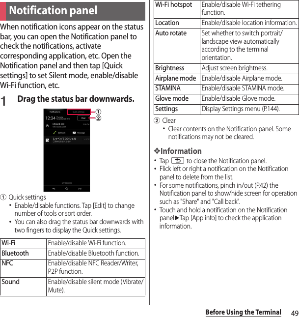 49Before Using the TerminalWhen notification icons appear on the status bar, you can open the Notification panel to check the notifications, activate corresponding application, etc. Open the Notification panel and then tap [Quick settings] to set Silent mode, enable/disable Wi-Fi function, etc.1Drag the status bar downwards.aQuick settings･Enable/disable functions. Tap [Edit] to change number of tools or sort order.･You can also drag the status bar downwards with two fingers to display the Quick settings.bClear･Clear contents on the Notification panel. Some notifications may not be cleared.❖Information･Tap x to close the Notification panel.･Flick left or right a notification on the Notification panel to delete from the list.･For some notifications, pinch in/out (P.42) the Notification panel to show/hide screen for operation such as &quot;Share&quot; and &quot;Call back&quot;.･Touch and hold a notification on the Notification paneluTap [App info] to check the application information.Notification panelWi-FiEnable/disable Wi-Fi function.BluetoothEnable/disable Bluetooth function.NFCEnable/disable NFC Reader/Writer, P2P function.SoundEnable/disable silent mode (Vibrate/Mute).abWi-Fi hotspotEnable/disable Wi-Fi tethering function.LocationEnable/disable location information.Auto rotateSet whether to switch portrait/landscape view automatically according to the terminal orientation.BrightnessAdjust screen brightness.Airplane modeEnable/disable Airplane mode.STAMINAEnable/disable STAMINA mode.Glove modeEnable/disable Glove mode.SettingsDisplay Settings menu (P.144).