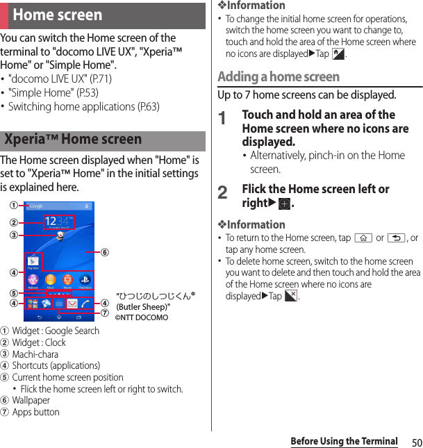 50Before Using the TerminalYou can switch the Home screen of the terminal to &quot;docomo LIVE UX&quot;, &quot;Xperia™ Home&quot; or &quot;Simple Home&quot;.･&quot;docomo LIVE UX&quot; (P.71)･&quot;Simple Home&quot; (P.53)･Switching home applications (P.63)The Home screen displayed when &quot;Home&quot; is set to &quot;Xperia™ Home&quot; in the initial settings is explained here.aWidget : Google SearchbWidget : ClockcMachi-charadShortcuts (applications)eCurrent home screen position･Flick the home screen left or right to switch.fWallpapergApps button❖Information･To change the initial home screen for operations, switch the home screen you want to change to, touch and hold the area of the Home screen where no icons are displayeduTap .Adding a home screenUp to 7 home screens can be displayed.1Touch and hold an area of the Home screen where no icons are displayed.･Alternatively, pinch-in on the Home screen.2Flick the Home screen left or rightu.❖Information･To return to the Home screen, tap y or x, or tap any home screen.･To delete home screen, switch to the home screen you want to delete and then touch and hold the area of the Home screen where no icons are displayeduTap .Home screenXperia™ Home screenabdeddgcf©NTT DOCOMO&quot;ひつじのしつじくん®(Butler Sheep)&quot;