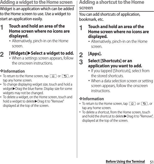 51Before Using the TerminalAdding a widget to the Home screenWidget is an application which can be added to the Home screen to use. Use a widget to start an application easily.1Touch and hold an area of the Home screen where no icons are displayed.･Alternatively, pinch-in on the Home screen.2[Widgets]uSelect a widget to add.･When a settings screen appears, follow the onscreen instructions.❖Information･To return to the Home screen, tap y or x, or tap any home screen.･To change displaying widget size, touch and hold a widgetuDrag the blue frame. Display size for some widgets may not be changed.･To delete a widget, on the Home screen, touch and hold a widget to deleteuDrag it to &quot;Remove&quot; displayed at the top of the screen.Adding a shortcut to the Home screenYou can add shortcuts of application, bookmark, etc.1Touch and hold an area of the Home screen where no icons are displayed.･Alternatively, pinch-in on the Home screen.2[Apps].3Select [Shortcuts] or an application you want to add.･If you tapped [Shortcuts], select from the stored shortcuts.･When a data selection screen or setting screen appears, follow the onscreen instructions.❖Information･To return to the Home screen, tap y or x, or tap any home screen.･To delete a shortcut, from the Home screen, touch and hold the shortcut to deleteuDrag it to &quot;Remove&quot;, displayed at the top of the screen.