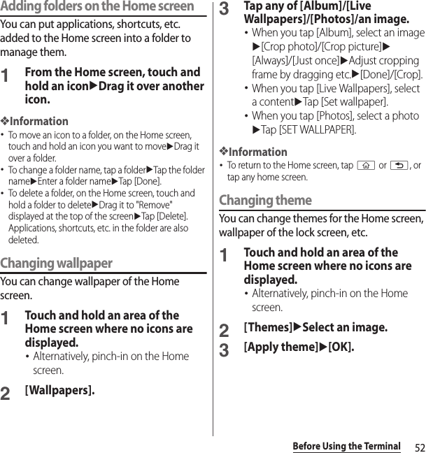 52Before Using the TerminalAdding folders on the Home screenYou can put applications, shortcuts, etc. added to the Home screen into a folder to manage them.1From the Home screen, touch and hold an iconuDrag it over another icon.❖Information･To move an icon to a folder, on the Home screen, touch and hold an icon you want to moveuDrag it over a folder.･To change a folder name, tap a folderuTap the folder nameuEnter a folder nameuTap [Done].･To delete a folder, on the Home screen, touch and hold a folder to deleteuDrag it to &quot;Remove&quot; displayed at the top of the screenuTap [Delete]. Applications, shortcuts, etc. in the folder are also deleted.Changing wallpaperYou can change wallpaper of the Home screen.1Touch and hold an area of the Home screen where no icons are displayed.･Alternatively, pinch-in on the Home screen.2[Wallpapers].3Tap any of [Album]/[Live Wallpapers]/[Photos]/an image.･When you tap [Album], select an imageu[Crop photo]/[Crop picture]u[Always]/[Just once]uAdjust cropping frame by dragging etc.u[Done]/[Crop].･When you tap [Live Wallpapers], select a contentuTap [Set wallpaper].･When you tap [Photos], select a photouTap [SET WALLPAPER].❖Information･To return to the Home screen, tap y or x, or tap any home screen.Changing themeYou can change themes for the Home screen, wallpaper of the lock screen, etc.1Touch and hold an area of the Home screen where no icons are displayed.･Alternatively, pinch-in on the Home screen.2[Themes]uSelect an image.3[Apply theme]u[OK].