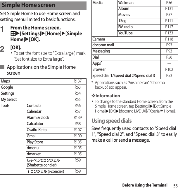 53Before Using the TerminalSet Simple Home to use Home screen and setting menu limited to basic functions.1From the Home screen, u[Settings]u[Home]u[Simple Home]u[OK].2[OK].･To set the font size to &quot;Extra large&quot;, mark &quot;Set font size to Extra large&quot;.■ Applications on the Simple Home screen* Applications such as &quot;Anshin Scan&quot;, &quot;docomo backup&quot;, etc. appear.❖Information･To change to the standard Home screen, from the Simple Home screen, tap [Settings]u[Exit Simple Home]u[OK]u[docomo LIVE UX]/[Xperia™ Home].Using speed dialsSave frequently used contacts to &quot;Speed dial 1&quot;, &quot;Speed dial 2&quot;, and &quot;Speed dial 3&quot; to easily make a call or send a message.Simple Home screenMapsP. 1 3 7GoogleP. 6 3SettingsP. 5 4My SelectP. 5 5Tools ContactsP. 5 6CalendarP. 5 7Alarm &amp; clockP. 1 3 9CalculatorP. 5 8Osaifu-KeitaiP. 1 0 7GmailP. 1 0 0Play StoreP. 1 0 5dmenuP. 1 0 5dmarketP. 1 0 5しゃべってコンシェル (Shabette concier)P. 5 9ｉコンシェル (i-concier)P. 5 9Media WalkmanP. 5 6AlbumP. 1 3 1MoviesP. 5 71SegP. 1 1 1FM radioP. 1 1 7YouTubeP. 1 3 3CameraP. 1 1 8docomo mailP. 9 3MessagingP. 9 3DialP. 5 6Apps*―BrowserP. 1 0 2Speed dial 1/Speed dial 2/Speed dial 3P. 5 3