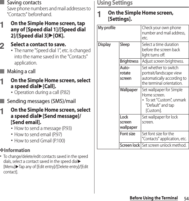 54Before Using the Terminal■ Saving contactsSave phone numbers and mail addresses to &quot;Contacts&quot; beforehand.1On the Simple Home screen, tap any of [Speed dial 1]/[Speed dial 2]/[Speed dial 3]u[OK].2Select a contact to save.･The name &quot;Speed dial 1&quot;, etc. is changed into the name saved in the &quot;Contacts&quot; application.■ Making a call1On the Simple Home screen, select a speed dialu[Call].･Operation during a call (P.82)■ Sending messages (SMS)/mail1On the Simple Home screen, select a speed dialu[Send message]/[Send email].･How to send a message (P.93)･How to send email (P.97)･How to send Gmail (P.100)❖Information･To change/delete/edit contacts saved in the speed dials, select a contact saved in the speed dialu[Menu]uTap any of [Edit entry]/[Delete entry]/[Edit contact].Using Settings1On the Simple Home screen, [Settings].My profileCheck your own phone number and mail address, etc.Display SleepSelect a time duration before the screen back light turns off.BrightnessAdjust screen brightness.Auto-rotate screenSet whether to switch portrait/landscape view automatically according to the terminal orientation.WallpaperSet wallpaper for Simple Home screen.･To set &quot;Custom&quot;, unmark &quot;Default&quot; and tap [Custom].Lock screen wallpaperSet wallpaper for lock screen.Font sizeSet font size for the &quot;Contacts&quot; application, etc.Screen lockSet screen unlock method.