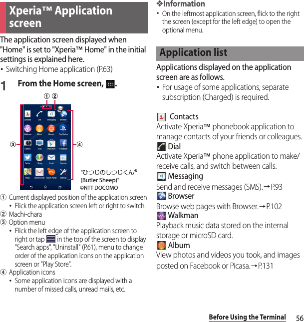 56Before Using the TerminalThe application screen displayed when &quot;Home&quot; is set to &quot;Xperia™ Home&quot; in the initial settings is explained here.･Switching Home application (P.63)1From the Home screen,  .aCurrent displayed position of the application screen･Flick the application screen left or right to switch.bMachi-characOption menu･Flick the left edge of the application screen to right or tap   in the top of the screen to display &quot;Search apps&quot;, &quot;Uninstall&quot; (P.61), menu to change order of the application icons on the application screen or &quot;Play Store&quot;.dApplication icons･Some application icons are displayed with a number of missed calls, unread mails, etc.❖Information･On the leftmost application screen, flick to the right the screen (except for the left edge) to open the optional menu.Applications displayed on the application screen are as follows.･For usage of some applications, separate subscription (Charged) is required.  ContactsActivate Xperia™ phonebook application to manage contacts of your friends or colleagues. DialActivate Xperia™ phone application to make/receive calls, and switch between calls. MessagingSend and receive messages (SMS).→P. 9 3 BrowserBrowse web pages with Browser.→P.102 WalkmanPlayback music data stored on the internal storage or microSD card. AlbumView photos and videos you took, and images posted on Facebook or Picasa.→P. 1 3 1Xperia™ Application screencdab©NTT DOCOMO&quot;ひつじのしつじくん®(Butler Sheep)&quot;Application list