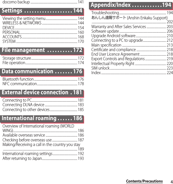 4Contents/Precautionsdocomo backup ................................................................. 141Settings  . . . . . . . . . . . . . . . . . . . 144Viewing the setting menu............................................144WIRELESS &amp; NETWORKS ................................................. 144DEVICE....................................................................................... 154PERSONAL............................................................................... 160ACCOUNTS............................................................................. 168SYSTEM ..................................................................................... 170File management  . . . . . . . . . . 172Storage structure................................................................ 172File operation........................................................................ 174Data communication . . . . . . . 176Bluetooth function............................................................ 176NFC communication........................................................ 178External device connection  . 181Connecting to PC............................................................... 181Connecting DLNA device ............................................. 183Connecting to other devices...................................... 185International roaming . . . . . . 186Overview of International roaming (WORLD WING)......................................................................................... 186Available overseas service ............................................ 186Checking before overseas use ...................................187Making/Receiving a call in the country you stay....................................................................................................... 189International roaming settings..................................192After returning to Japan................................................. 193Appendix/Index . . . . . . . . . . . .194Troubleshooting................................................................. 194あんしん遠隔サポート (Anshin Enkaku Support)....................................................................................................... 202Warranty and After Sales Services ........................... 203Software update................................................................. 206Upgrade Android software.......................................... 210Connecting to a PC to upgrade................................ 212Main specification ............................................................. 213Certificate and compliance ......................................... 218End User Licence Agreement .................................... 218Export Controls and Regulations ............................. 219Intellectual Property Right ........................................... 220SIM unlock.............................................................................. 223Index .......................................................................................... 224