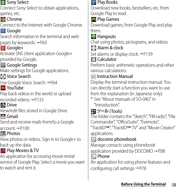 58Before Using the Terminal Sony SelectConnect Sony Select to obtain applications, games, etc. ChromeConnect to the Internet with Google Chrome. GoogleSearch information in the terminal and web pages by keywords.→P. 6 3 Google+Activate SNS client application Google+ provided by Google. Google SettingsMake settings for Google applications. Voice SearchUse Google Voice Search.→P. 6 4 YouTubePlay back videos in the world or upload recorded videos.→P.133 DriveView/edit files stored in Google Drive. GmailSend and receive mails from/to a Google account.→P.100 PhotosView photos or videos. Sign in to Google+ to back up the data. Play Movies &amp; TVAn application for accessing movie rental service of Google Play. Select a movie you want to watch and rent it. Play BooksDownload new books, bestsellers, etc. from Google Play to read. Play GamesDownload games, from Google Play and play them. HangoutsChat using photos, pictograms, and videos. Alarm &amp; clockSet alarms or display clock.→P. 1 3 9 CalculatorPerform basic arithmetic operations and other various calculations. Instruction ManualDisplay the terminal instruction manual. You can directly start a function you want to use from the explanation (in Japanese only).* See &quot;About manuals of SO-04G&quot; in &quot;Introduction&quot;. ツール (Tools)The folder contains the &quot;Sketch&quot;, &quot;FM radio&quot;, &quot;File Commander&quot;, &quot;OfficeSuite&quot;, &quot;Evernote&quot;, &quot;TrackID™&quot;, &quot; Trac k I D™ TV&quot; and &quot;Movie Creator&quot; applications. docomo phonebookManage contacts using phonebook application provided by DOCOMO.→P. 8 8 PhoneAn application for using phone features and configuring call settings.→P. 7 8