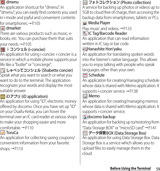 59Before Using the Terminal dmenuAn application shortcut for &quot;dmenu&quot;. In &quot;dmenu&quot;, you can easily find contents you used in i-mode and joyful and convenient contents for smartphones.→P. 1 0 5 dmarketThere are various products such as music, e-books, etc. You can purchase them that suits your needs.→P. 1 0 5 ｉコンシェル (i-concier)An application for using i-concier. i-concier is a service in which a mobile phone supports your life like a &quot;butler&quot; or &quot;concierge&quot;. しゃべってコンシェル (Shabette concier)Speak what you want to search or what you want to do to the terminal. The application recognizes your words and display the most suitable answer. iDアプリ (iD application)An application for using &quot;iD&quot;, electronic money offered by docomo. Once you have set up &quot;iD&quot; on your Osaifu-Keitai, you can hover the terminal over an IC card reader at various shops to make your shopping easier and more comfortable.→P. 1 1 0 ToruCaAn application for collecting saving coupons/convenient information from your favorite shops.→P.110 フォトコレクション (Photo collection)A service for backing up photos or videos up to 5GB to cloud free of charge, then accessing the backup data from smartphones, tablets or PCs. Media PlayerPlay music and videos.→P.133 IC Tag/Barcode ReaderAn application that can read information written in IC tag or bar code.Hanashite Hon&apos;yakuAn application for translating spoken words into the listener&apos;s native language. This allows you to enjoy talking with people who speak languages other than your own. ScheduleAn application for creating/managing schedule whose data is shared with Memo application. It supports i-concier service.→P.138 MemoAn application for creating/managing memos whose data is shared with Memo application. It supports i-concier service.docomo backupAn application for backing up to/restoring from &quot;Data Storage BOX&quot; or &quot;microSD card&quot;.→P.141 データ保管BOX (Data Storage Box)An application for using Data Storage Box. Data Storage Box is a service which allows you to upload files to easily manage them in the cloud.