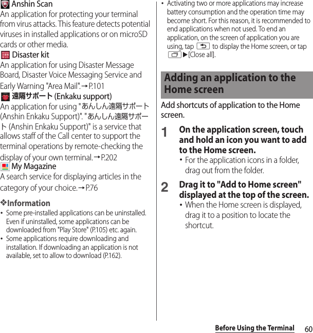 60Before Using the Terminal Anshin ScanAn application for protecting your terminal from virus attacks. This feature detects potential viruses in installed applications or on microSD cards or other media. Disaster kitAn application for using Disaster Message Board, Disaster Voice Messaging Service and Early Warning &quot;Area Mail&quot;.→P. 1 0 1 遠隔サポート (Enkaku support)An application for using &quot;あんしん遠隔サポート (Anshin Enkaku Support)&quot;. &quot;あんしん遠隔サポート (Anshin Enkaku Support)&quot; is a service that allows staff of the Call center to support the terminal operations by remote-checking the display of your own terminal.→P.202 My MagazineA search service for displaying articles in the category of your choice.→P. 7 6❖Information･Some pre-installed applications can be uninstalled. Even if uninstalled, some applications can be downloaded from &quot;Play Store&quot; (P.105) etc. again.･Some applications require downloading and installation. If downloading an application is not available, set to allow to download (P.162).･Activating two or more applications may increase battery consumption and the operation time may become short. For this reason, it is recommended to end applications when not used. To end an application, on the screen of application you are using, tap x to display the Home screen, or tap ru[Close all].Add shortcuts of application to the Home screen.1On the application screen, touch and hold an icon you want to add to the Home screen.･For the application icons in a folder, drag out from the folder.2Drag it to &quot;Add to Home screen&quot; displayed at the top of the screen.･When the Home screen is displayed, drag it to a position to locate the shortcut.Adding an application to the Home screen